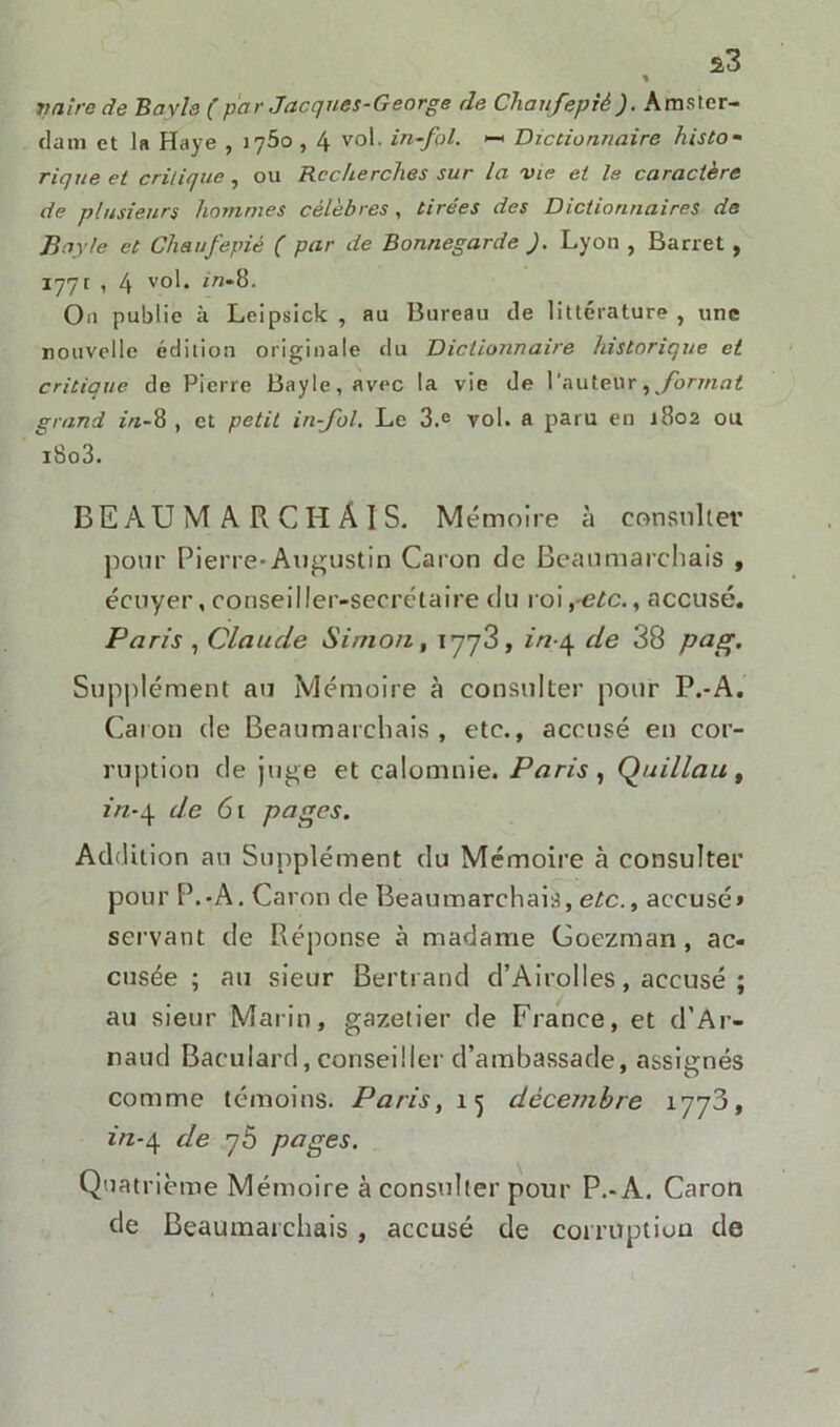 vnire de Bayle (par Jacques-George de Chaufepiè'). Amster- dam et la Haye , iy5o , 4 vol. iti-fol. •— Dictionnaire histo- rique et critique , ou Recherches sur la vie et le caractère de plusieurs hommes célèbres , tirées des Dictionnaires de Bayle et Chaufepiè ( par de Bonnegarde J. Lyon , Barret , 177c , 4 vol. in-Q. On public à Leipsick , au Bureau de littérature , une nouvelle édition originale du Dictionnaire historique et critique de Pierre Bayle, avec la vie de l'auteur , format grand in-8 , et petit in-fol. Le 3.e vol. a paru en 1802 ou i8o3. BEAUMARCHAIS. Mémoire à consulter pour Pierre-Augustin Caron de Beaumarchais , écuyer, conseiller-secrétaire du roi,-etc., accusé. Paris , Claude Simon, 1773, in-4 de 38 pag. Supplément au Mémoire à consulter pour P.-A. Caton de Beaumarchais, etc., accusé en cor- ruption de juge et calomnie. Paris , Quillau , in-4 de 61 pages. Addition au Supplément du Mémoire à consulter pour P.-A. Caron de Beaumarchais, etc., accusé» servant de Réponse à madame Goezman , ac- cusée ; au sieur Bertrand d’AiroIles, accusé ; au sieur Marin, gazetier de France, et d’Ar- naud Baculard,conseiller d’ambassade, assignés comme témoins. Paris, décembre 1773, in-4 de 76 pages. Quatrième Mémoire à consulter pour P.-A. Caron de Beaumarchais , accusé de corruption de
