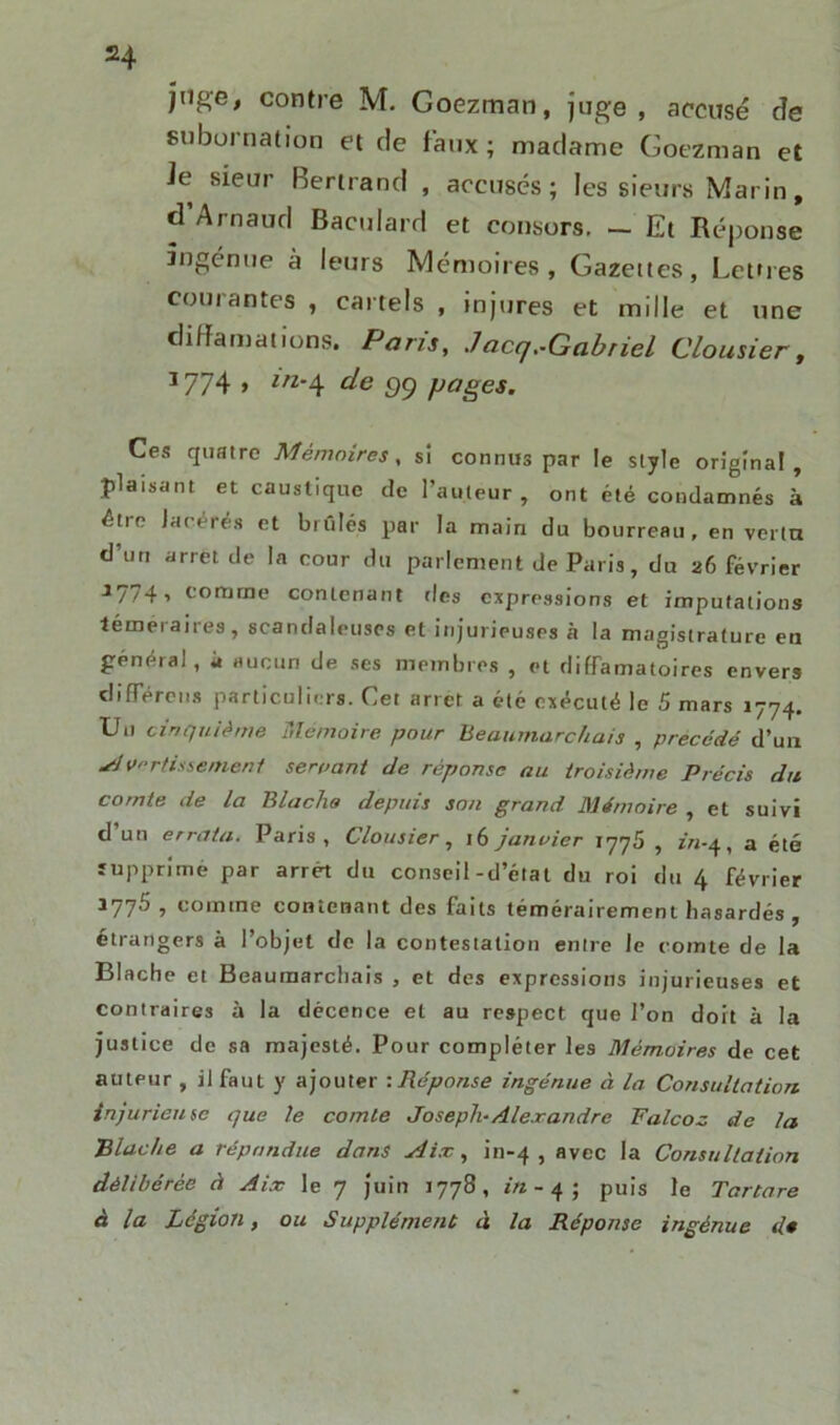 H juge, contre M. Goezman, juge, accusé cîe subornation et de faux; madame Goezman et Je sieur Bertrand , accusés; les sieurs Marin, d Arnaud Baeulard et consors. — Et Réponse ingénue à leurs Mémoires, Gazettes, Lettres courantes , cartels , injures et mille et une diffamations. Paris, ./acrj.-Gabriel Clou si er, J774 > ln‘A de 99 pages. Ces quatre Mémoires, si connus par le style original, plaisant et caustique de l’auteur, ont été condamnés à être lacérés et brûlés par la main du bourreau, en vérin d’un arrêt de la cour du parlement de Paris, du 26 février J774i comme contenant ries expressions et imputations témei aires, scandaleuses et injurieuses à la magistrature en général, à aucun de ses membres , et diffamatoires envers différons particuliers. Cet arrêt a été exécuté le 5 mars 1774. Un cinquième Mémoire pour Beaumarchais , précédé d’un slvrtisieme.nl servant de réponse au troisième Précis du comte de la Blacha depuis son grand Mémoire , et suivi d un errata. Paris, Clousier, 16 janvier 1776 , r’n-4, a été supprimé par arrêt du conseil-d’état du roi du 4 février 3775 , comme contenant des faits témérairement hasardés , étrangers à l’objet de la contestation enire Je comte de la Blache et Beaumarchais , et des expressions injurieuses et contraires à la décence et au respect que l’on doit à la justice de sa majesté. Pour compléter les Mémoires de cet auteur , il faut y ajouter :Réponse ingénue à la Consultation injurieuse que le comte Joseph-Alexandre Falcoz de la Blache a répondue dans Aix, in-4 , avec la Consultation délibérée à Aix le 7 juin 1778, in- 4; puis le Tartare à la Légion, ou Supplément à la Réponse ingénue d»