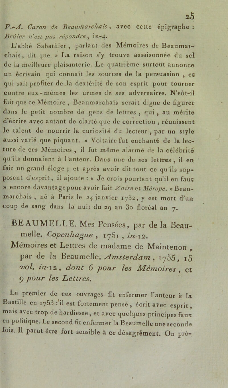 I P.-A. Caron de Beaumarchais, avec cette épigraphe : Brûler n'esc pas répondre, in-4. L’abhé Sabathier , parlant des Mémoires de Beaumar- chais, dit que » La raison s’y trouve assaisonnée du sel de la meilleure plaisanterie. Le quatrième surtout annouce un écrivain qui connaît les sources de la persuasion , et qui sait profiter de ,1a dextérité de son esprit pour tourner contre eux-mêmes les armes de ses adversaires. N’eût-il fait que ce Mémoire , Beaumarchais serait digne de figurer dans le petit nombre de gens de lettres , qui , au mérite d’écrire avec autant de clarté que de correction , réunissent le talent de nourrir la curiosité du lecteur , par un stylo aussi varié que piquant. » Voltaire fut enchanté de la lec- ture de ces Mémoires , il fut même alarmé de la célébrité qu ils donnaient à l'auteur. Dans une de ses lettres , il en fait un grand éloge ; et après avoir dit tout ce qu'ils sup- posent desprit, il ajoute : « Je crois pourtant qu’il en faut » encore davantagepour avoir fait Zaïre et Mérope. » Beau- marchais , né à Paris le 24 janvier 1782, y est mort d’un coup de sang dans la nuit du 29 au 3o floréal an 7, BEA U MELLE. Mrs Pensées, par de la Beau- melle. Copenhague , 1761 , in-m. Mémoires et Lettres de madame de Maintenon , par de la Beaumelle. Amsterdam, i-j55, i5 vol. irz-m, dont 6 pour les Mémoires, et 9 pour les Lettres. Le premier de ces ouvrages fit enfermer fauteur à la Bastille en iy53 : il est fortement pensé , écrit avec esprit, mais avec trop de hardiesse, et avec quelques principes faux en politique. Le second fit enfermer la Beaumelle une seconde fois. Il parut être fort sensible à ce désagrément. On pré-