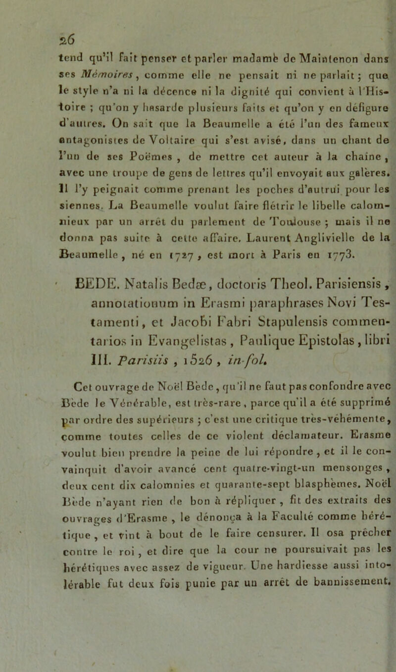 s6 tend qu’il fait penser et parler madamfe deMaintenon dans ses Mémoires, comme elle ne pensait ni ne parlait ; que le style n’a ni la décence ni la dignité qui convient à l'His- toire ; qu’on y hasarde plusieurs faits et qu’on y en défigure d’autres. On sait que la Beaumelie a été l’un des fameux antagonistes de Voltaire qui s’est avisé, dans un chant de l’un de ses Poèmes , de mettre cet auteur à la chaîne , avec une troupe de gens de lettres qu’il envoyait aux galères. 11 l’y peignait comme prenant les poches d’autrui pour les siennes. La Beaumelie voulut faire flétrir le libelle calom- nieux par un arrêt du parlement de Toulouse ; mais il ne donna pas suite à cette affaire, Laurent Angliviellc de la Beaumelie , né en 1727 , est mort à Paris en 1773. ËEDE. Natalis Bedæ, doctoris Tlieol. Parisiensis , annotationum in Erasmi paraphrases Novi Tes- tament, et Jacohi Fabri Stapulensis commen- tai ios in Evangelistas , Panlique Epistolas , libri 111. P a ris iis , 15 26 , in-fol. Cet ouvrage de Noël Bède, qu’il ne faut pas confondre avec Bède le Vénérable, est très-rare , parce qu’il a été supprimé par ordre des supérieurs ; c’est une critique très-véhémente, comme toutes celles de ce violent déclaroateur. Erasme voulut bien prendre la peine de lui répondre , et il le con- vainquit d’avoir avancé cent quatre-vingt-un mensonges , deux cent dix calomnies et quarante-sept blasphèmes. Noël liède n’ayant rien de bon à répliquer, fit des extraits des ouvrages d’Erasme , le dénonça à la Faculté comme héré- tique , et vint à bout de le faire censurer. Il osa prêcher contre le roi , et dire que la cour ne poursuivait pas les hérétiques avec assez de vigueur. Une hardiesse aussi into- lérable fut deux fois punie par uu arrêt de bannissement.