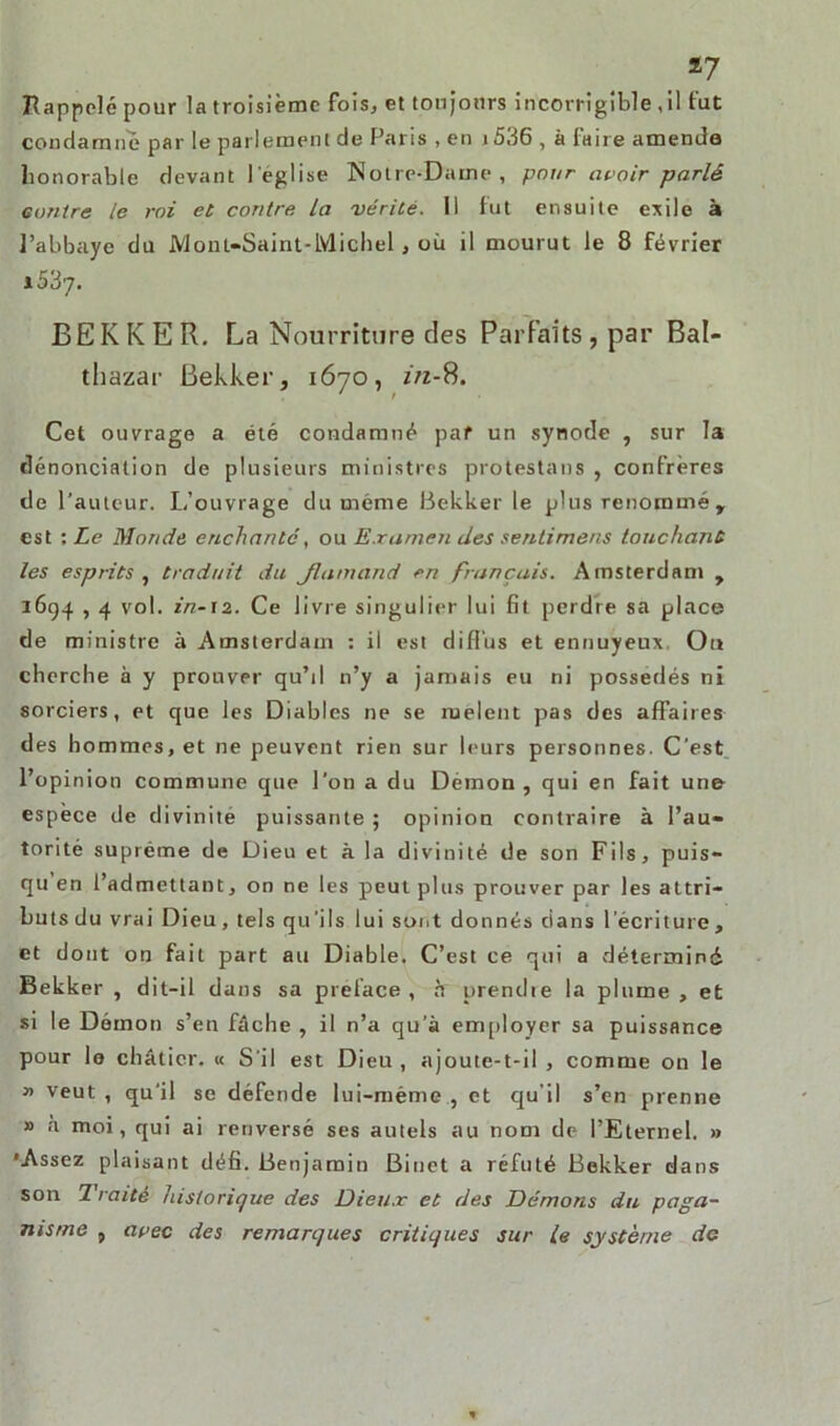 *7 Rappelé pour la troisième fois, et toujours incorrigible , il fut condamne par le parlement de Paris , en i536 , à faire amenda honorable devant l'eglise Notre-Dame, pour avoir parlé contre le roi et contre. La vérité. 11 fut ensuite exile à l’abbaye du Mont-Saint-Michel, où il mourut le 8 février 1037. BEKKER. La Nourriture des Parfaits, par Bal- thazar Bekker, 1670, in-8. Cet ouvrage a été condamné par un .synode , sur la dénonciation de plusieurs ministres protestans , confrères de l'auteur. L’ouvrage du même Bekker le plus renommé, est : Le Monde enchanté, ou Examen des sentimens touchant les esprits y traduit du Jlamand en français. Amsterdam , 1694,4 vol. in-12. Ce livre singulier lui fit perdre sa place de ministre à Amsterdam : il est diffus et ennuyeux. Ou cherche à y prouver qu’il 11’y a jamais eu ni possédés ni sorciers, et que les Diables ne se rnelent pas des affaires des hommes, et ne peuvent rien sur leurs personnes. C’est l’opinion commune que l’on a du Démon, qui en fait une espèce de divinité puissante ; opinion contraire à l’au- torité suprême de Dieu et à la divinité de son Fils, puis- qu en l’admettant, on ne les peut plus prouver par les attri- buts du vrai Dieu, tels qu’ils lui sont donnés dans l’écriture , et dont on fait part au Diable. C’est ce qui a déterminé Bekker , dit-il dans sa préfacé , h prendie la plume , et si le Démon s’en fâche , il n’a qu’à employer sa puissance pour le châtier. « S’il est Dieu , ajoute-t-il , comme on le » veut , qu’il se défende lui-même , et qu’il s’en prenne » à moi, qui ai renversé ses autels au nom de l’Eternel. » •Assez plaisant défi. Benjamin Binet a réfuté Bekker dans son Traité historique des Dieux et des Démons du paga- nisme , avec des remarques critiques sur le système do