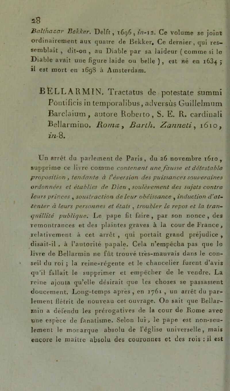 ) 28 Balthasar Bckker. Delft, 1696,1*^-12. Ce volume se Joint ordinairement aux quatre de Bekker, Ce dernier, qui res- semblait , dit-on , au Diable par sa laideur ( comme si le Diable avait une figure laide ou belle ) , est né en 1634 ; il est mort en 1698 à Amsterdam. I BELLARMIN. Tractatus de potestale summi Pôntifieis in temporalibus, adversus Guillelraum Barclaium , autore Robeito, S. E. R. cardinal» Bellannino. 1fio/ncc , Barl/i. Zanneti, 1610, z«-8. Un arrêt du parlement de Paris, du 26 novembre 1610 , supprime ce livre comme contenant une fausse et détestable proposition , tendante à l'éversion des puissances souveraines ordonnées et établies de Dieu , soulèvement des sujets contre leurs princes , soustraction de leur obéissance , induction d’at- tenter à leurs personnes et états , troubler le repos et la tran- quillité publique. I,e pape fit faire, par son nonce, des remontrances et dc3 plaintes graves à la cour de France, relativement à cet arrêt , qui portait grand préjudice , disait-il , à l’autoritc papale. Cela n’empêcha pas que le livre de Bcllarmin ne fût trouvé très-mauvais dans le con- seil du roi ; la reine-régente et le chancelier furent d’avis qu’il fallait le supprimer et empêcher de le vendre. La reine ajouta qu’elle désirait que les choses se passassent doucement. Long-temps après, en 1761 , un arrêt du par- lement flétrit de nouveau cet ouvrage. On sait que Bellar- xnin a défendu les prérogatives de la cour de Rome avec une espèce de fanatisme. Selon lui, le pape est non-seu- lement le monarque absolu de l’église universelle, mais encore le maître absolu des couronnes et des rois : il est