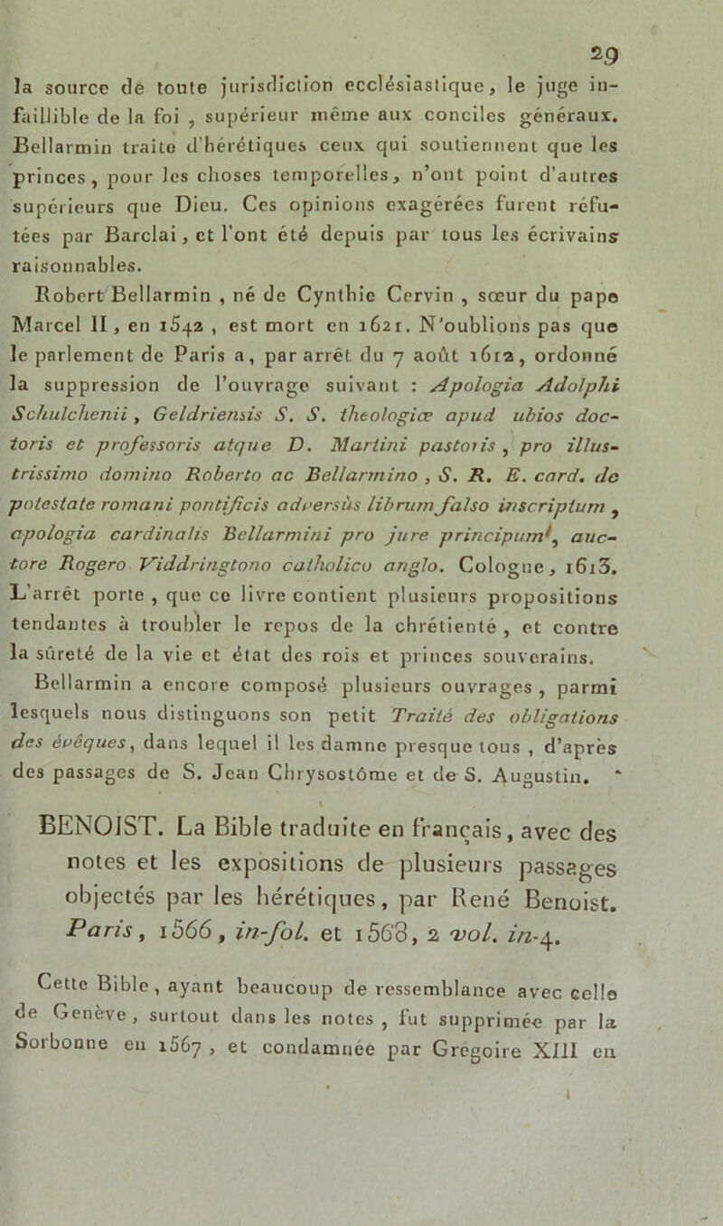 la source de toute juridiction ecclésiastique, le juge in- faillible de la foi , supérieur même aux conciles généraux. Bellarmin traite d'hérétiques ceux qui soutiennent que les princes, pour les choses temporelles, n’ont point d’autres supérieurs que Dieu. Ces opinions exagérées furent réfu- tées par Bardai, et l’ont été depuis par tous les écrivains raisonnables. Robert Bellarmin , né de Cynthie Cervin , sœur du pape Marcel II, en 1542 , est mort en 1621. N’oublions pas que le parlement de Paris a, par arrêt du 7 août 1612, ordonné la suppression de l’ouvrage suivant : Apologia Adolphi Schulchenii, Geldriensis S. S. theo/ogiæ apud ubios doc- toris et prqfessoris atque D. Martini paston's , pro illus- trissimo domino Roberto ac Bellarmino , S. R. E. card. de potestate romani pontifieis odversùs librumJ'also wscriptum , apologia cardinal/s Bellarmini pro jure principumf auc- tore Rogero Viddringtono catholico anglo. Cologne, 1613. L’arrêt porte , que ce livre contient plusieurs propositions tendantes à troubler le repos de la chrétienté , et contre la sûreté de la vie et état des rois et princes souverains. Bellarmin a encore composé plusieurs ouvrages , parmi lesquels nous distinguons son petit Traité des obligations des évêques, dans lequel il les damne presque tous , d’après des passages de S. Jean Chrysostôme et de S. Augustin. * I BENOJST. La Bible traduite en français, avec des notes et les expositions de plusieurs passages objectés par les hérétiques, par René Benoist. Paris, 1566, in-foL. et i56’3, 2 vol. 2/2.4. Cette Bible, ayant beaucoup de ressemblance avec cello de Genève, surtout dans les notes, fut supprimée par la Sorbonne en 1567 , et condamnée par Grégoire XIII en t