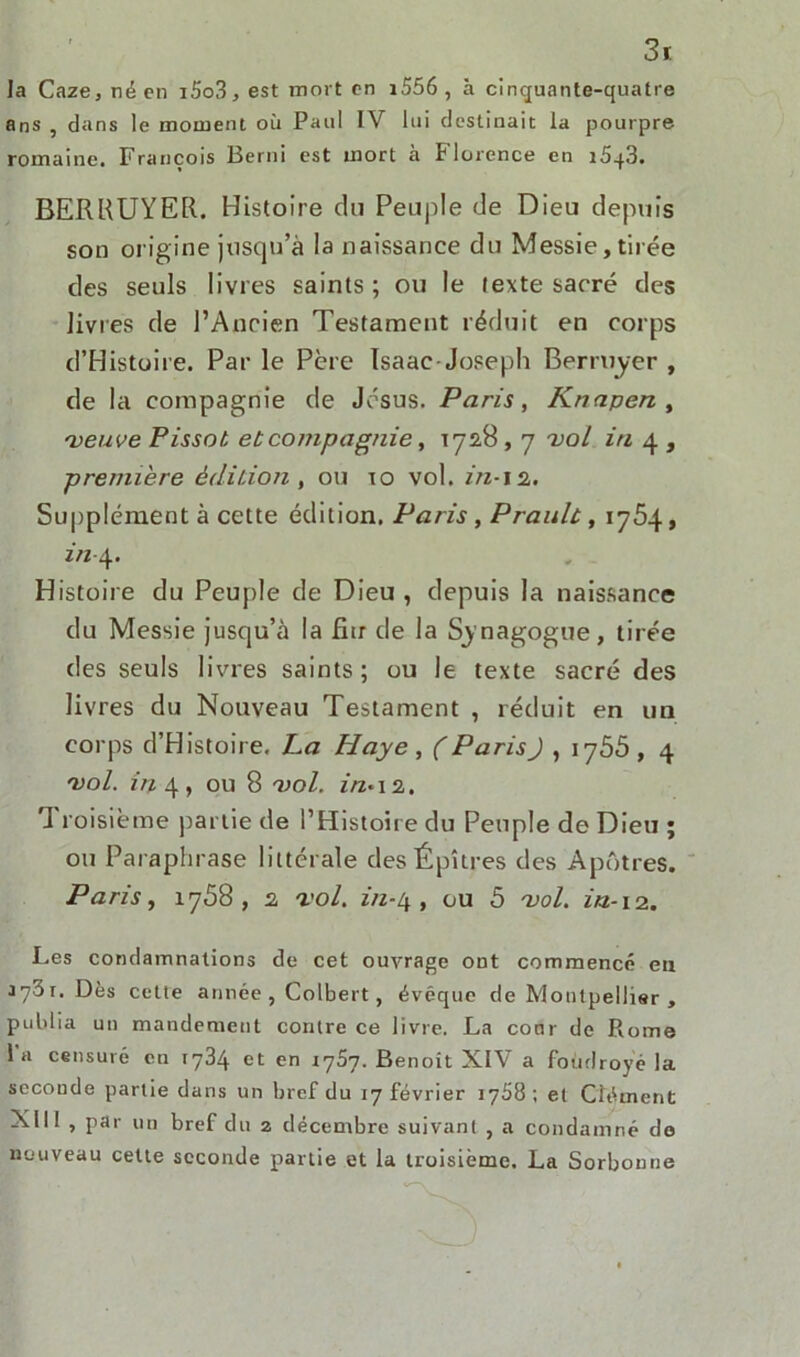 3k la Caze3néen i5o3, est mort en i556 , à cinquante-quatre ans , dans le moment où Paul IV lui destinait la pourpre romaine. François Berni est mort à Florence en 1543. BERRUYER. Histoire du Peuple de Dieu depuis son origine jusqu’à la naissance du Messie, tirée des seuls livres saints; ou le texte sacré des livres de l’Ancien Testament réduit en corps d’Histoire. Par le Père Isaac-Joseph Berruyer , de la compagnie de Jésus. Paris, Knapen , 'veuve Pissot et compagnie, 1728,7 vol iti 4 , première édition , ou 10 vol. in-12. Supplément à cette édition, Paris, Praulù, 1764, 2/2-4. Histoire du Peuple de Dieu , depuis la naissance du Messie jusqu’à la fiu de la Synagogue, tirée des seuls livres saints; ou le texte sacré des livres du Nouveau Testament , réduit en un corps d’Histoire, La Haye , ( Paris J , 1755 , 4 'vol. in 4, ou 8 'vol. in*\z. Troisième partie de l’Histoire du Peuple de Dieu ; ou Paraphrase littérale desÉpîtres des Apôtres. Paris, 1768, 2 'vol. in-t\ , ou 5 'vol. in-12. Les condamnations de cet ouvrage ont commencé eu 1731. Dès celte année , Colbert, évêque de Montpellier , publia un mandement contre ce livre. La conr de Pvome la censuré en 1734 et en 1757. Benoit XIV a foudroyé la seconde partie dans un bref du 17 février 1768 ; et Clément Xlll , par un bref du 2 décembre suivant , a condamné de nouveau cette seconde partie et la troisième. La Sorbonne