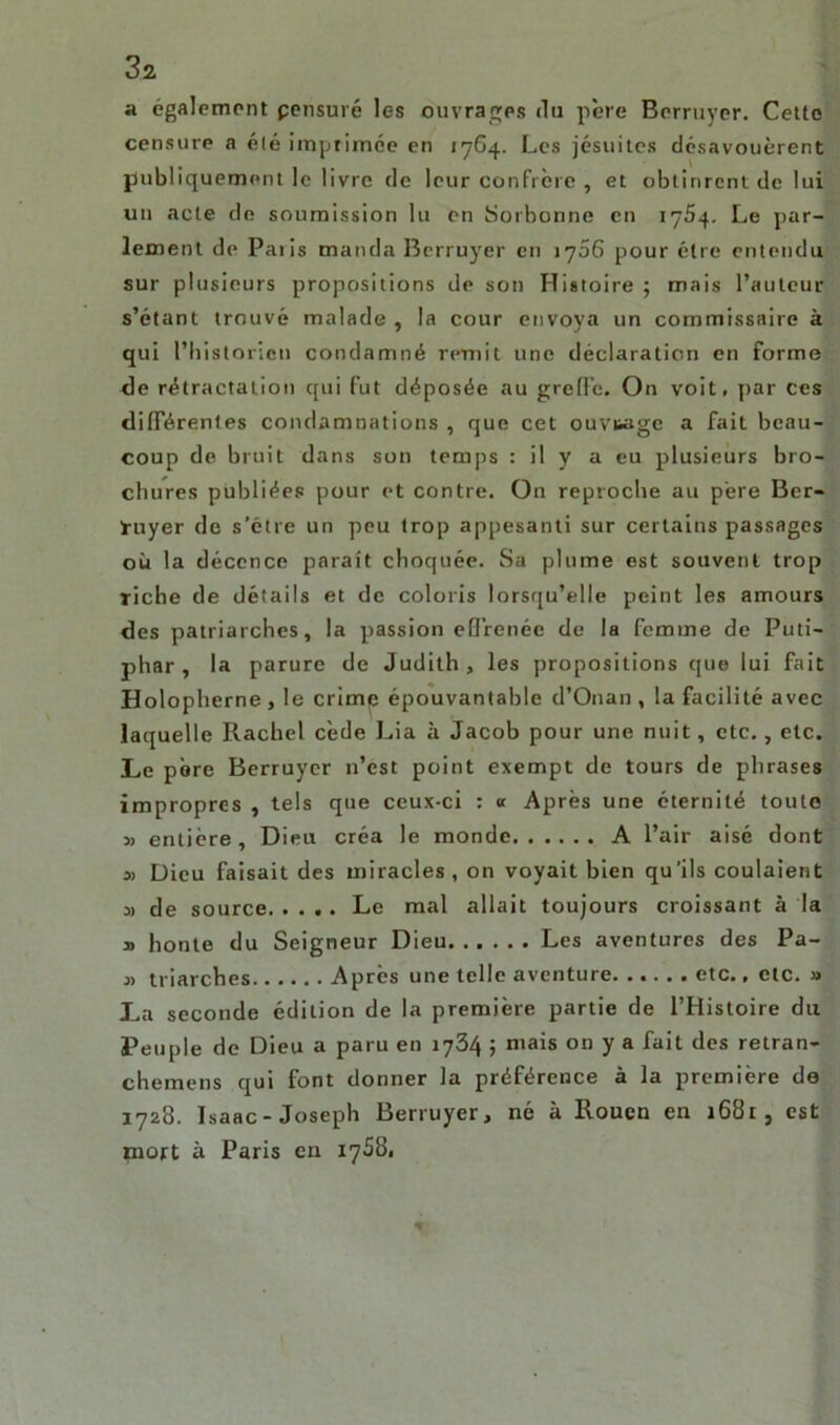 a également pensuré les ouvrages du père Bcrruyer. Cette censure a été imprimée en 1764. Les jésuites désavouèrent publiquement le livre de leur confrère , et obtinrent de lui un acte de soumission lu en Sorbonne en 1754. Le par- lement de Paris manda Bcrruyer en iy56 pour être entendu sur plusieurs propositions de son Histoire ; mais l’auteur s’étant trouvé malade , la cour envoya un commissaire à qui l’historien condamné remit une déclaration en forme de rétractation qui fut déposée au greffe. On voit, par Ces différentes condamnations , que cet ouvrage a fait beau- coup de bruit dans son temps : il y a eu plusieurs bro- chures publiées pour et contre. On reproche au père Ber- ïuyer de s’étre un peu trop appesanti sur certains passages où la décence paraît choquée. Sa plume est souvent trop riche de détails et de coloris lorsqu’elle peint les amours des patriarches, la passion effrenée de la femme de Puti- phar , la parure de Judith, les propositions que lui fait Holopherne , le crime épouvantable d’Onan , la facilité avec laquelle Racbel cède Lia à Jacob pour une nuit, etc., etc. Le pore Berruyer n’est point exempt de tours de phrases impropres , tels que ceux-ci : « Après une éternité toute » entière. Dieu créa le monde A l’air aisé dont » Dieu faisait des miracles, on voyait bien qu'ils coulaient 3) de source Le mal allait toujours croissant à la y> honte du Seigneur Dieu Les aventures des Pa- 3> triarches Après une telle aventure etc., etc. » La seconde édition de la première partie de l’Histoire du Peuple de Dieu a paru en 1734 ; mais on y a fait des retran- chemens qui font donner la préférence à la première de 1728. Isaac-Joseph Berruyer, né à Rouen en 1681, est mort à Paris en 17S81