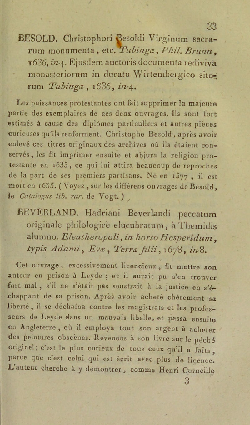 / 33 BESOLD. Christophori Besoldi Virginum saera- rum monumenta , et c.ZTubinga, Phil. Brunn, i636,in-\. Ejusdem auctoris documenta rediviva monasteriorum in cîucatu Wirlembei gieo sito- rum Tubingc , i6’36, in-4. Les puissances protestantes ont fait supprimer la majeure partie des exemplaires de ces deux ouvrages. Ils sont fort estimés à cause des diplômes particuliers et autres pièces curieuses qu'ils renferment. Christoplio Besold, après avoir enlevé ces titres originaux des archives où ils étaient con- servés, les fit imprimer ensuite et abjura la religion pro- testante en i635, ce qui lui attira beaucoup de reproches de la part de ses premiers partisans. Né en 1S77 , il est mort en i655. ( Voyez , sur les différens ouvrages de Besold, le Ccitcilogus lib. rar. de Vogt. ) ËEVERLAND. Hadriani Beverlandi peccatura originale philologicè elu.cubratum, à Themidis aiumno. Eleutheropoli,in horlo Hesperiduni, typis A cl ami, Evæ , Terra Jilii, 1678, in- 8. Cet ouvrage, excessivement licencieux, fit mettre son auteur en prison à Leyde ; et il aurait pu s’en trouver fort mal , s’il ne s’était pas soustrait à la justice en s’é- chappant de sa prison. Après avoir acheté chèrement sa liberté, il se déchaîna contre les magistrats et les profes- seurs do Leyde dans un mauvais libelle, et passa ensuite en Angleterre , où il employa tout son argent à acheter des peintures obscènes. Revenons à son livre sur le péché originel; c’est le plus curieux de tous ceux qu’il a faits, parce que c’est celui qui est écrit avec plus de licence. Lauleur cherche à y démontrer, comme Henri Corneille 3