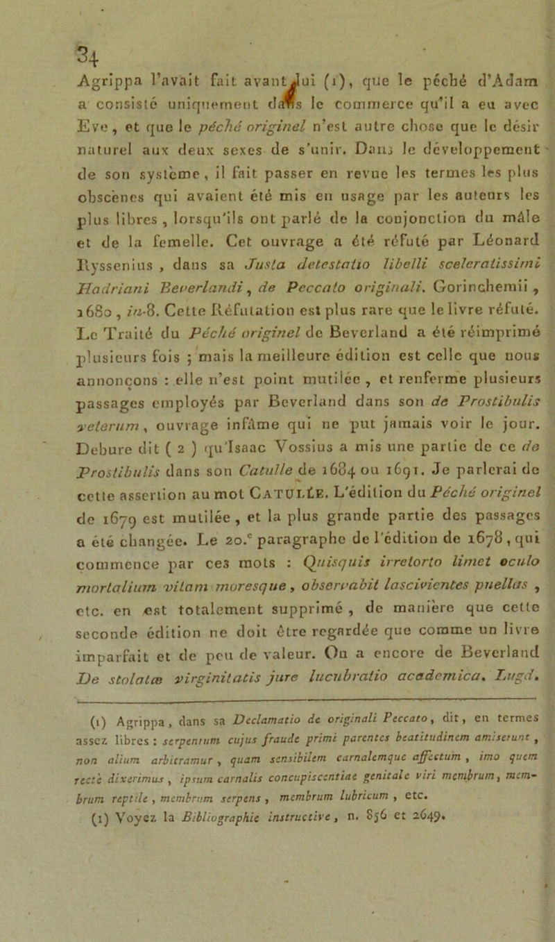 Agrippa l’avait fait avantJui (i), que le pécbé d’Adam a consisté uniquement das le commerce qu’il a eu avec Eve, et que le péché originel n’est autre chose que le désir naturel aux deux sexes de s’unir. Dans le développement de son système, il fait passer en revue les termes les plus obscènes qui avaient été mis en usage par les auteurs les plus libres, lorsqu'ils ont parlé de la conjonction du mâle et de la femelle. Cet ouvrage a été réfuté par Léonard Hyssenius , dans sa Juslct delestaiio libelli sceleraiissirni Hadriani Bererlandi, de Peccalo original:. Gorinchemii , 16S0 , in-8. Cette Réfutation est plus rare que le livre réfuté. Le Traité du Péché originel de Beverland a été réimprimé plusieurs fois ; mais la meilleure édition est celle que nous annonçons : elle n’est point mutilée , et renferme plusieurs passages employés par Beverland dans son de Prostibulis yeterum, ouvrage infâme qui ne put jamais voir le jour. Debure dit ( 2 ) qu’Isaac Vossius a mis une partie de ce de Prostibulis dans son Catulle de 1684 ou 1691. Je parlerai do cette assertion au mot CatumIe. L'édition du Péché originel de 1679 est mutilée , et la plus grande partie des passages a été changée. Le 20J paragraphe de l'édition de 1678 , qui commence par ce3 mots : Qjtisquis irretorto limet oculo mortalium ni ta ni moresque, obseroabit lascivicntes puellns , etc. en est totalement supprimé , de manière que cette seconde édition ne doit être regardée que comme un livre imparfait et de peu de valeur. Ou a encore de Beverland De scolaire virginitatis jure lucubratio acadcmica. Lugd. (1) Agrippa, dans sa Declamatio de originali Peccato, dit, en termes assez libres : serpennint cujus fraude primé parentes beatitudinem amisetunt f non alium arbicramur, quant sensibûern carnalcmque affectum , imo quem rect'c dixerimus , ipuim carnalis concupiscentiae génitale viri membrum, mem- brum reptile , membrum serpens , membrum lubricum , etc. (1) Voyez la Bibliographie instructive, n. Sj6 et 2649.