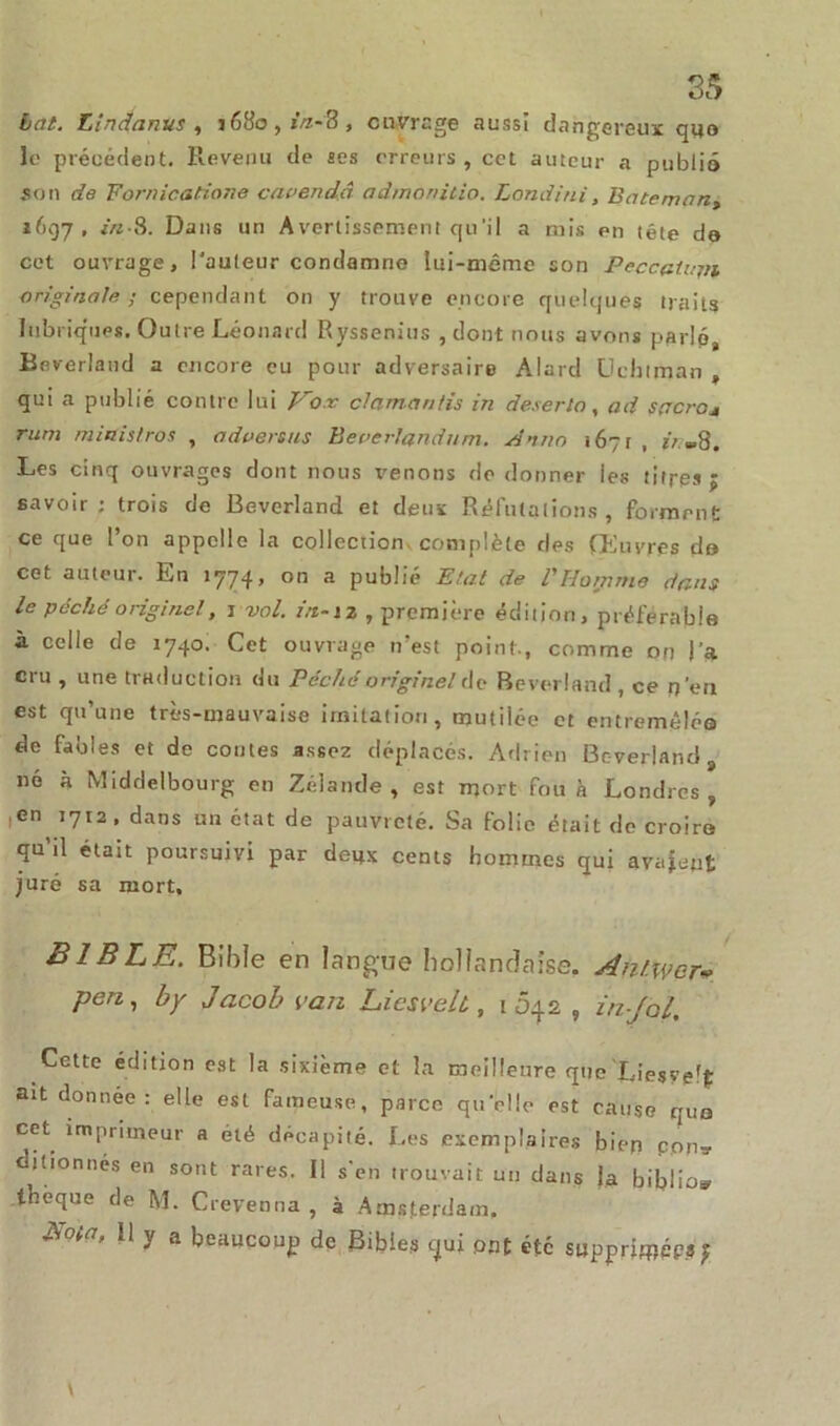 bat. Lindartvs , 1680, iVz-8 , ouvrage aussi dangereux quo Je précédent. Revenu de ses erreurs , cet auteur a publia son de Fornications cavendâ admonilio. Londini, Bateman^ 1697, in-S. Dans un Avertissement qu’il a mis en tête de cet ouvrage, l'auteur condamne lui-même son Peccatum originale; cependant on y trouve encore quelques traits lubriques. Outre Léonard Ryssenius , dont nous avons parlé, Beverland a encore eu pour adversaire Alard üchtman , qui a publié contre lui Vo.v clamanfis in déserta, ad sacre* rum miaistros , advenus Beverlandum. An no 1671 , ii -8. Les cinq ouvrages dont nous tenons de donner les titres; savoir; trois de Beverland et deux Réfutations, forment ce que l’on appelle la collection complète des (Euvres do cet auteur. En 1774, on a publié Etat de l'Homme dans le péché originel, 1 vol. in-12 , première édition, préférable à celle de 1740. Cet ouvrage n’est point, comme on l’a cru , une traduction du Péché originel de Beverland , ce n’en est qu’une très-mauvaise imitation, mutilée et entremêlée de fables et de contes assez déplacés. Adrien Beverland né à Middelbourg en Zélande, est mort fou à Londres, ,en 1712, dans un état de pauvreté. Sa folio était de croire qu’il était poursuivi par deux cents hommes qui avaient juré sa mort. BIBLE. Bible en langue hollandaise. AnlWer» pen, by Jacob van Licsvelt., 1042 , in-Jol, Cette édition est la sixième et la meilleure que Xiesvefjt ait donnée: elle est fameuse, parce quelle est cause que cet imprimeur a été décapité. Les exemplaires bien con* dilionnes en sont rares. Il s’en trouvait un dans la biblio* tbèque de M. Crevenna , à Amsterdam, A ta, Il y a beaucoup de Bibles qui ont etc supprjjpéps ;