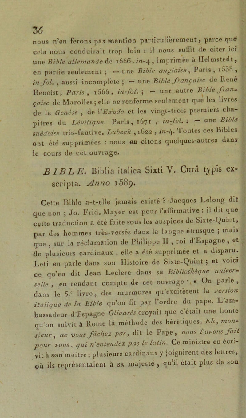 nous n’en forons pas mention particulièrement, parce que cela nous conduirait trop loin : il nous su IR t de citer ici une Bible allemande de 1666 • //1-4 > imprimée à Ueluistcdl, en partie seulement ; — une Bible anglaise, Paris, in-fol. , aussi incomplète ; — une Bible française de René Benoist, Paris, i566, in-fol.-, - une autre Bible fan- çaise de Marolles ; elle ne renferme seulement que les livres de la Genèse , de l'Exode et les vingt-trois premiers cha- pitres du Léoilique. Paris, 1671 , in-fol. ; — une Bible suédoise très-fautive. Lubeck ,1622 , in-l\. Toutes ces Bibles ont été supprimées : nous eu citons quelques-autres dans le cours de cet ouvrage. BIBLE. Biblia italica Sixti V. Cura tjrpis ex- scripta. Slnno 1689. Cette Bible a-t-elle jamais existé ? Jacques Lelong dit que non ; Jo. Frid. Mayer est pour l’affirmative : il dit que cette traduction a été faite sous les auspices de Sixte-Quint, par des hommes très-verscs dans la langue étrusque ; mais que , sur la réclamation de Philippe H , roi d'Espagne, et de plusieurs cardinaux , elle a été supprimée et a disparu. Leti en parle dans son Histoire de Sixte-Quint ; et voici ce qu’en dit Jean Leclerc dans sa Bibliothèque univer- selle , cri rendant compte de cet ouvrage * * On parle , dans le 5.c livre, des murmures qu’excitèrent la version italique de la bible qu’on lit par l’ordre du pape. L’am- bassadeur d'Espagne Olivarèscroyait que c’était une honte qu on suivit à Rome la méthode des hérétiques. Eh, mon- sieur, ne vous fâchez pas, dit le Pape, nous l'avons fait pour vous, qui n'entendez pas le latin. Ce ministre eu écri- vit à son maître ; plusieurs cardinaux y joignirent des lettres, où ils représentaient à sa majesté , qu il était plus de sou