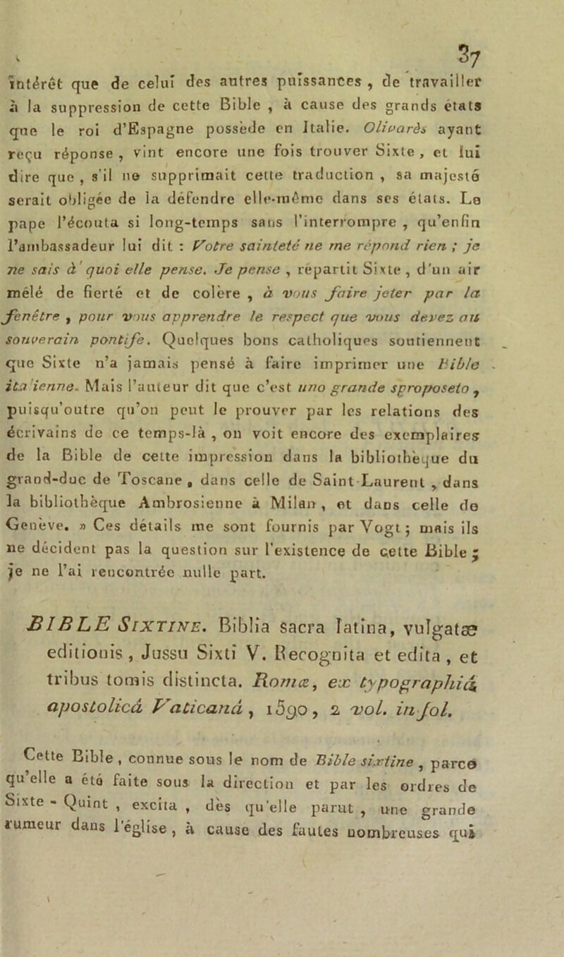 intérêt que de celui des autres puissances , de travailler à la suppression de cette Bible , à cause des grands états que le roi d’Espagne possédé en Italie. Olivarès ayant reçu réponse, vint encore une fois trouver Sixte, et lui dire que , s'il no supprimait celte traduction , sa majesté serait obligée de la défendre elle-même dans ses états. Le pape l’écouta si long-temps sans l’interrompre , qu’enfin l’ambassadeur lui dit. : P'otre sainteté ne me répond rien ; je ne sais à quoi elle pense. Je pense , répartit Sixte , d’un air mélé de fierté et de colère , à vous faire jeter par la fenêtre , pour vous apprendre le respect que vous devez nu souverain pontife. Quelques bons catholiques soutiennent que Sixte n’a jamais pensé à faire imprimer une Bible italienne. Mais l’auteur dit que c’est « no grande sproposeto , puisqu’outre qu’on peut le prouver par les relations des écrivains de ce temps-là , on voit encore des exemplaires de la Bible de cette impression dans la bibliothèque du grand-duc de Toscane , dans celle de Saint Laurent , dans la bibliothèque Ambrosienne à Milan , et daDs celle de Genève. » Ces détails me sont fournis par Yogt; mais ils ne décident pas la question sur l'existence de cette Bible 5 je ne l’ai rencontrée nulle part. BIBLE Sixtine. Biblia sacra latîna, vulgata? edi Louis , Jussu Sixti V. Recognita et édita , et tribus (omis distincta. Rotnce, ex typographie^ ciposùolicâ Vatican à , i5(jo , 2, -ztoi. in fol. Cette Bible, connue sous le nom de Bible sixtine , parce qu elle a été faite sous la direction et par les ordres de Sixte - Quint , excita , dès quelle parut , une grande iumeur dans l’église, à cause des fautes nombreuses qui