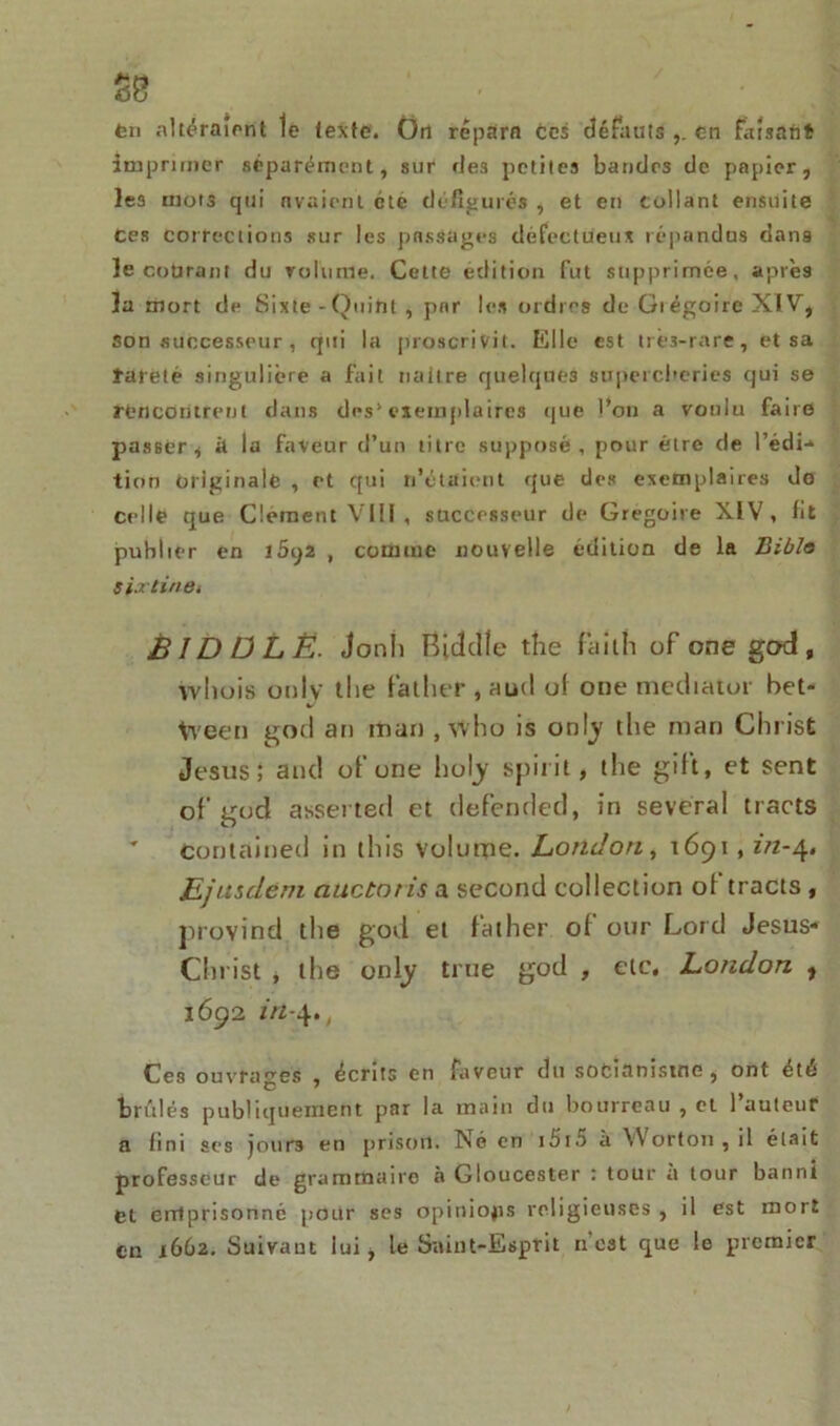 tu altéraient le texte. Ort répara ces défauts cri faisant imprimer séparément, sur des petites bandes de papier, les mots qui avaient été défigurés , et en Collant ensuite Ces corrections sur les passages défectueux répandus dans le courant du volume. Cette édition fut supprimée, après la mort de Sixte - Quint , par les ordres de Giégoire XIV, son successeur, qui la proscrivit. Elle est très-rare, et sa rareté singulière a fait uaitre quelques supercheries qui se rencontrent dans des’exemplaires que l’on a voulu faire passer, à la faveur d’un titre supposé, pour être de l’édi- tion originale , et qui n’étaient que des exemplaires de celle que Clément VIII , successeur de Grégoire XIV, lit publier en 1692 , comme nouvelle édition de la Bible six Une t BID Ü L Ë. Jonli Ridelle the failli of one god , wliois ouiv tlie father , aud of one mediator bet- tveen god an rtian , who is onty the man Christ Jésus; and ofone ho [y spirit » the gift, et sent of god asserted et defended, in several tracts ' contained in tliis volume. London, 1691, in-4. Ejusdéni auctotis a second collection of tracts , provind the god et father of our Lord Jésus- Christ , the only true god , etc. London , 1692 in-4., Ces ouvrages , écrits en faveur du socianiswe, ont été brûlés publiquement par la main du bourreau , et l’auteur a fini ses jours en prison. Né en i5i5 à Worton , il était professeur de grammaire à Gloucester : tour u tour banni et emprisonné pour ses opinions religieuses , il est mort en 1662. Suivant fui, le Saint-Esprit n'e3t que le premier