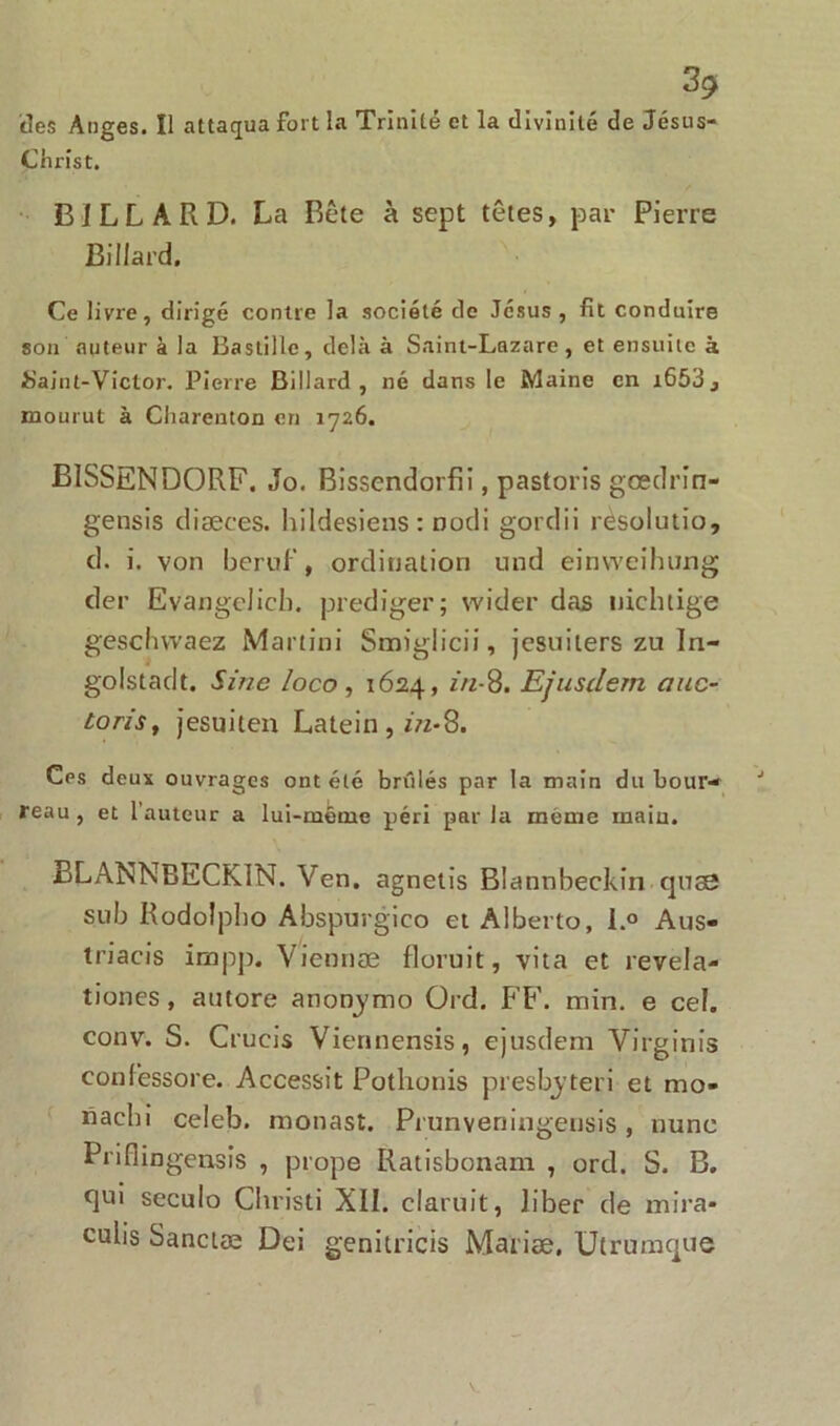 des Anges. Il attaqua fort la Trinité et la divinité de Jésus- Christ. BILLARD. La Bête à sept têtes, par Pierre Billard. Ce livre, dirigé contre la société de Jésus, fit conduire son auteur à la Bastille, delà à Saint-Lazare, et ensuite à Saint-Victor. Pierre Billard, né dans le Maine en i653j mourut à Charenton en 1726. BISSENDORF. Jo. Bissendorfii, pastoris gœdrîn- gensis diæees. hildesiens: nodi gordii rèsolutio, cl. i. von beruf, ordination und einweihung der Evangelicb. prediger; wider das nichtige geschwaez Martini Smiglicii, jesuiters zu In- golstadt. Sine loco , 1624, in-8. Efusdem a no- tons, jesuiten Latein, in-8. Ces deux ouvrages ont été brûlés par la main du bour- J reau, et l’auteur a lui-même péri par la même main. ELANNBECKIN. Ven. agnetis Blannbeckin quas sub Rodolpho Abspurgico et Alberto, l.° Aus- triacis impp. Viennæ floruit, vita et revela- tiones , autore anonymo Ord. FF. min. e cel. conv. S. Crueis Viennensis, ejusdem Virginis confessore. Accessit Pothonis presbyteri et mo- nacbi celeb. monast. Prunveningensis, nune Prifiingensis , prope Ratisbonam , ord. S. B. qui seculo Cbristi XII. claruit, liber de mira- culis Sanctæ Dei genitricis Mariæ. Utrumque