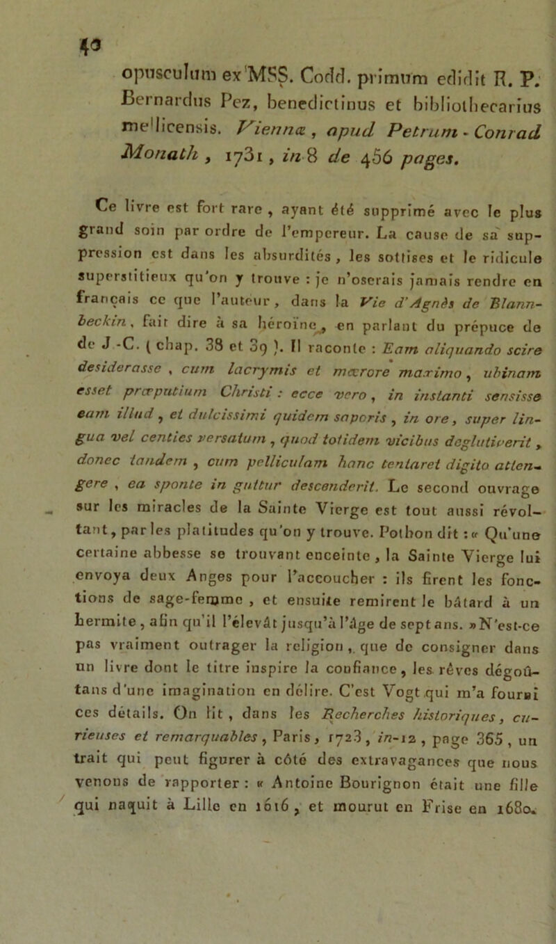 opusculum ex’MSS. Cocîd. prîmum etlidit R. P. Bernardtis Pez, benedictinos et bibliothecarius me'licensis. V^ienna , apud Petrum - Conrad Monath y iy3i , 8 de 4Ô6 pages. Ce livre est fort rare , ayant été supprimé avec le plus grand soin par ordre de l’empereur. La cause de sa sup- pression est dans les absurdités , les sottises et le ridicule superstitieux qu on y trouve : je n’oserais jamais rendre en français ce que Fauteur, dans la Vie d’Agnès de Blann- beckin. fait dire à sa héroïne^, en parlant du prépuce de de J -C. ( cliap. 38 et 09 ). Il raconte : Eam aliquando scire desiderasse , cum lacrymis et mccrore ma.rimo, ubinarrt esset prcrput/uni Christi : eccc vero, in instanti sensisse cuvi il hui y et dulcissimi quidern saporis , in oie, super lin- guci vel centics versatum , quod toi idem vicibns dcglatiaerit , donec tandem , cum pclliculam hanc tentaret digito atten- gere , en sponte m guttur descendent, Le second ouvrage sur les miracles de la Sainte Vierge est tout aussi révol- tant, parles platitudes qu'on y trouve. Potbon dit :« Qu'une certaine abbesse se trouvant enceinte , la Sainte Vierge lui envoya deux Anges pour l’accoucher : ils firent les fonc- tions de sage-femme , et ensuite remirent le bâtard à un Lermite , afin qu’il l’élevât jusqu’à l’âge de septans. »N'est-ce pas vraiment outrager la religion,. que de consigner dans un livre dont le titre inspire la coufinnce, les rêves dégoû- tans d'une imagination en délire. C’est Vogt qui m’a fourni ces détails. On lit, dans les Recherches historiques, cu- rieuses et remarquables y Paris, 1728, in-12, page 365, un trait qui peut figurer à côté des extravagances que nous venous de rapporter: « Antoine Bourignon était une fille qui naquit à Lille en 1016, et mourut en Frise en 1680.