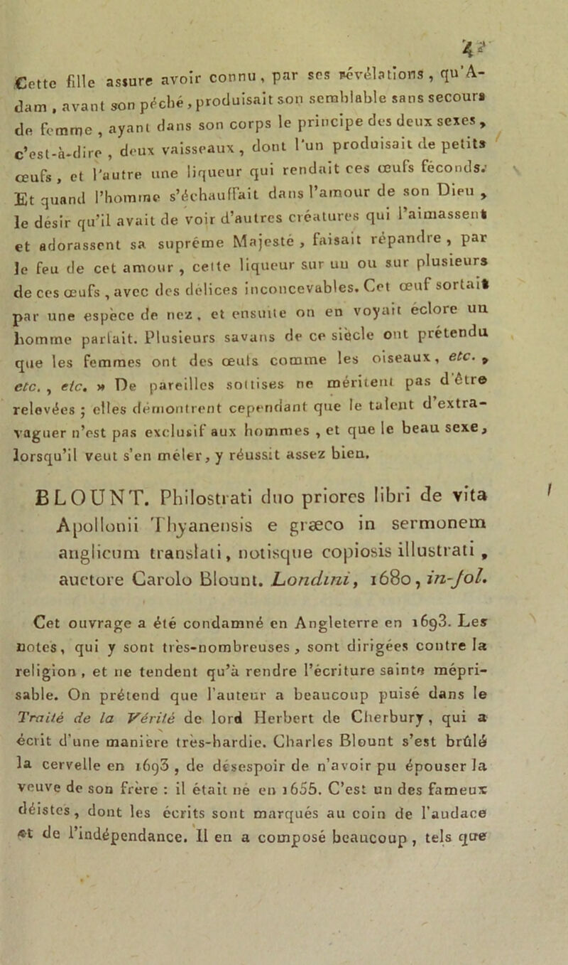 Cotte fille assure avoir connu, par ses négations, qu'A- dam . avant son poché, produisait son semblable sanssecour» de femme , ayant clans son corps le principe des deux sexes , c’est-à-dire , deux vaisseaux , dont 1 un produisait de petits œufs, et l’autre une liqueur qui rendait ces œufs féconds.’ Et quand l’homme s’échauffait dans l’amour de son Dieu , le désir qu’il avait de voir d’autres créatures qui l’aimassent et adorassent sa suprême Majesté, faisait répandre, par le feu de cet amour , cette liqueur sur uu ou sur plusieurs de ces œufs , avec des délices inconcevables. Cet œuf sortait par une espèce de nez. et ensuite on en voyait éclore un homme parlait. Plusieurs savans de ce siècle ont prétendu que les femmes ont des ceuls comme les oiseaux, etc. 9 etc. , etc. » De pareilles sottises ne méritent pas d être relevées ; elles démontrent cependant que le talent d extra- vaguer n’est pas exclusif aux hommes , et que le beau sexe, lorsqu’il veut s’en mêler, y réussit assez bien. BLOUNT. Philostiati duo priorcs libri de vita Apollonii Tbjanensis e grseco in sermonem anglieum translati, notisque copiosis illustrati, auctore Carolo Blount. Londini, 1680, in-Jol. Cet ouvrage a été condamné en Angleterre en i6g3. Les notes, qui y sont très-nombreuses, sont dirigées contre la religion , et 11e tendent qu’à rendre l’écriture sainte mépri- sable. On prétend que l’auteur a beaucoup puisé dans le Traité de la Vérité de lord Herbert de Cherbury, qui a écrit d’une manière très-bardie. Charles Blount s’est brûlé la cervelle en 1693 , de désespoir de n’avoir pu épouser la veuve de son frère : il était ne en 1655. C’est un des fameux déistes, dont les écrits sont marqués au coin de l'audace *t de l’indépendance. 11 en a composé beaucoup , tels que