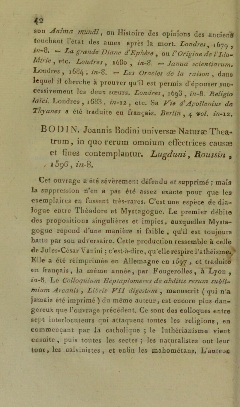 son Anima mundi, on Histoire des opinions des anciens touchant 1 état des aines après la mort. Londres, 1679, 8* ~ La g™n<te Diane d'Ephèse , on /’Origine de ïIdo- lâtrie , etc. Londres, i6do , m-8. — Janua scientiarum. Londres, 16H4 , in-8. •— Oracles de la raison , dans lequel il cherche à prouver qu'il est permis d'épouser suc- cessivement les deux sœurs. Londres, i6g3,*«-8 Religio laïci. Londres, i683, in-12, etc. Sa Vie d'Apollonius de Hryanes a été traduite en français. Berlin , 4 »>o/. ïVz-12, BODIN. Joannis Bodini universæ Naturæ Thea- trum, in quo rerum omnium effectrices causso et fines contemplantur. Lugc/uni, Roussi/t # / i5pG, in-8. Cet ouvrage a été sévèrement défendu et supprimé ; mais la suppression n’en a pas été assez exacte pour que les exemplaires en fussent très-rares. C’est une espèce de dia- logue entre Théodore et Mystagogue. Le premier débile des propositions singulières et impies, auxquelles Mysta- gogue répond d’une manière si faible , qu’il est toujours battu par sou adversaire. Cette production ressemble à celle de Jules-César Vanini ; c’est-à-dire, qu’elle respire l’athéisme. Elle a été réimprimée en Allemagne en i5<^7 , et traduit© en français, la même année, par Fougerolles, à Lyon , in-8 Le Colloquium lîeptaplomeres de abditis rerum subli- mium Arcanis , Libris Vil digeslum , manuscrit ( qui n’a jamais été imprimé) du même auteur, est encore plus dan- gereux que l’ouvrage précédent. Ce sont des colloques entre sept interlocuteurs qui attaquent toutes les religions, en commençant par la catholique ; le luthérianisme vient ensuite, puis toutes les sectes; les naturalistes ont leur tour, les calvinistes, et enfin les tnahométans. L’autem