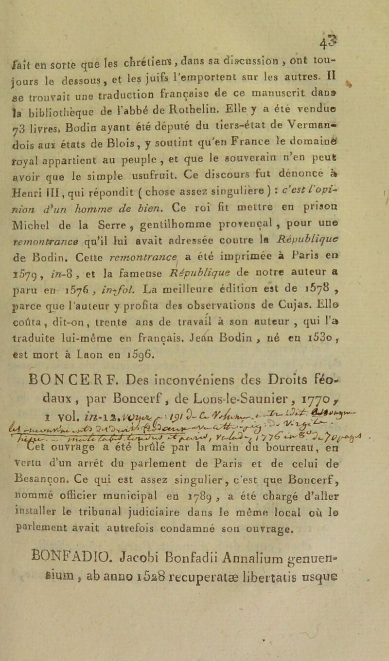 Jaît en sorte qne les chrétiens , dans sa discussion , ont tou- jours le dessous, et les juifs l'emportent sur les autres. II ae trouvait une traduction française de ce manuscrit dans la bibliothèque de l’abbé de Rothelin. Elle y a été vendue y3 livres» Bodin ayant été député du tiers-état de Verman- dois aux états de Blois, y soutint qu’en France le domain» royal appartient au peuple , et que le souverain n’en peut avoir que le simple usufruit. Ce discours fut dénonce h Henri III, qui répondit ( chose assez singulière ) : c’est l'opi- nion d'un homme de bien. Ce roi fit mettre en prison Michel de la Serre, gentilhomme provençal, pour uae remontrance qu’il lui avait adressée contre la République de Bodin. Cette remontrance a été imprimée à Paris en 1579, in-8 , et la fameuse République de notre auteur a paru eri 15y6 , in-J~ol. La meilleure édition est de , parce que l'auteur y profita des observations de Cujas. Elle coûta, dit-on, trente ans de travail à son auteur , qui l’a traduite lui-même en français. Jean Bodin, né eu i53o , est mort à Laon en i5g6. BONCERF. Des inconvéniens des Droits féo- daux, par Boneerf, de Lons-le-Saunier, 1770 r 1 vol. /$>/ ■U- fuis V-77 ‘ ' w, Yr-u^-, iyy6 Cet ouvrage a été brûlé par la main du bourreau, en Vertu d’un arrêt du parlement de Paris et de celui de Besançon. Ce qui est assez singulier, c’est que Boneerf, nommé officier municipal en 1789 , a été chargé d’aller installer le tribunal judiciaire dans le même local où le parlement avait autrefois condamné son ouvrage. BONFADIÜ. Jacobi Bonfadii Annalium genuen- Êtum , ab anno 1628 recuperatæ libertaiis usque