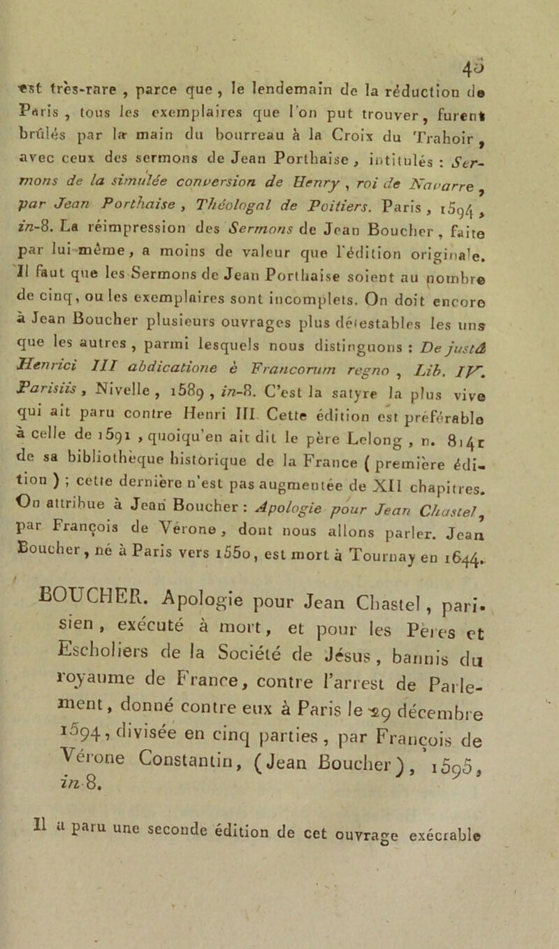 ; 4^ ■est très-rare , parce que , le lendemain de la réduction de Prt ris, tous les exemplaires que l'on put trouver, furent brûlés par l;r main du bourreau à la Croix du Trahoir , avec ceux des sermons de Jean Porthaise, intitulés: Ser- mons de la simulée conversion de Henry , roi de Navarre par Jean Porthaise , Théologal de Poitiers. Paris , 10,^4 > zn-8. La réimpression des Sermons de Jean Boucher, faite par lui même, a moins de valeur que l'édition originale, ïl faut que les Sermons de Jean Porthaise soient au potnbre de cinq, ou les exemplaires sont incomplets. On doit encore à Jean Boucher plusieurs ouvrages plus détestables les uns que les autres, parmi lesquels nous distinguons: Dejustâ TI en r ici III abdicatione è Francorum regno , Lih. IN. Parisiis , Nivelle, 1589 , /rc-8. C’est la satyre la plus vive qui ait paru contre Henri III Celte édition est préférable à celle de iôqi , quoiqu’en ait dit le père Lelong , n. 8i4r de sa bibliothèque historique de la France ( première édi- tion ) ; cette dernière n'est pas augmentée de XII chapitres. Ou attribue a Jean Boucher: Apologie pour Jean Chaste/, par François de Vérone, dont nous allons parler. Jean Boucher, né a Paris vers i55o, est mort à Tournay en 1644. BOUCHER. Apologie pour Jean Cliastel, pari- sien , exécuté à mort, et pour les Pet es et Escholiers de la Société de Jésus, bannis du royaume de France, contre l’arrest de Parle- ment, donné contre eux à Paris le ^9 décembre 1594, divisée en cinq parties, par François de Vérone Constantin, (Jean Boucher), i5ao, Z/2 8. 11 a patu une seconde édition de cet ouvrage exécrable