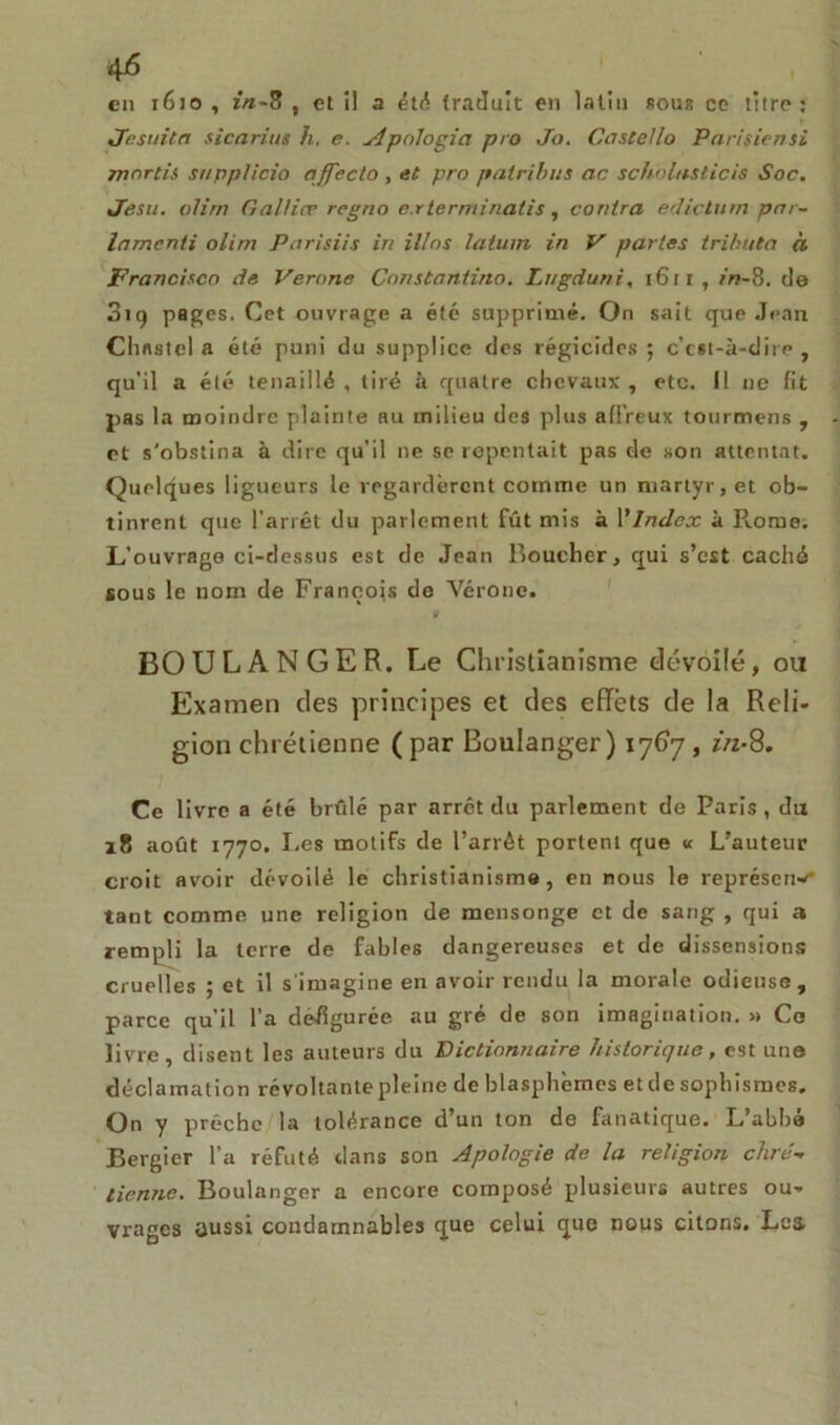 4 6 en 1610 , in-8, et il a été traduit en latin sous ce titre: Je suit a sicarius h. e. Apologia pro Jo. CosteUo Parifiensi mortis snpplicio affecto, et pro patribus ac scholnsticis Soc. Jesu. olirn Galtice rcgno e.rterminatis, contra ediclum par- lamenii olim Parisiis in il/os latum in V partes trihuta à Francisco de Verone Constantino. lugduni, 1611, in-8. de 319 pages. Cet ouvrage a été supprimé. On sait que Jean Chflstel a été puni du supplice des régicides; c'cst-à-dire , qu’il a été tenaillé , tiré à quatre chevaux , etc. 11 ne fit pas la moindre plainte au milieu des plus affreux tourmens , et s’obstina à dire qu’il ne se repentait pas de son attentat. Quelques ligueurs le regardèrent comme un martyr, et ob- tinrent que l’arrêt du parlement fût mis à Ylndex à Rome. L’ouvrage ci-dessus est de Jean Boucher, qui s’est caché sous le nom de François de Vérone. BOULANGER. Le Christianisme dévoilé, ou Examen des principes et des effets de la Reli- gion chrétienne (par Boulanger) 1767, in-8. Ce livre a été brillé par arrêt du parlement de Paris, du 28 août 1770. Les motifs de l’arrêt portent que « L’auteur croit avoir dévoilé le christianisme, en nous le représerw* tant comme une religion de mensonge et de sang , qui a rempli la terre de fables dangereuses et de dissensions cruelles ; et il s'imagine en avoir rendu la morale odieuse, parce qu’il l’a défigurée au gré de son imagination. » Co livre disent les auteurs du Dictionnaire historique, est une déclamation révoltante pleine de blasphémés et de sophismes. On y prêche la tolérance d’un ton de fanatique. L’abbé Bergier l’a réfuté dans son Apologie de la religion chré- tienne. Boulanger a encore composé plusieurs autres ou- vrages aussi condamnables que celui que nous citons. Lca
