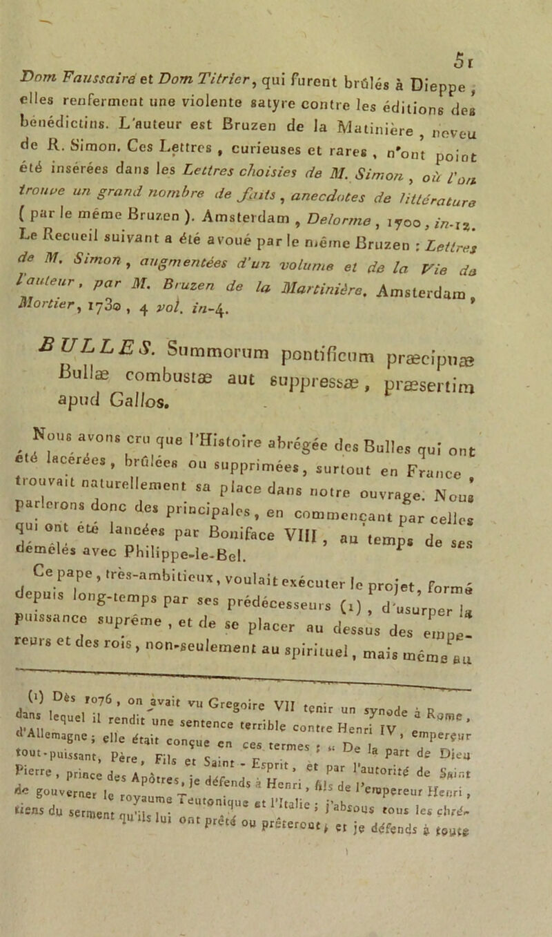 ô r Dnm Faussaire et Dom Titricr, qui furent brûlés à Dieppe , elles renferment une violente satyre contre les éditions des bénédictins. L'auteur est Bruzen de la Matinière , neveu de R. Simon. Ces Lettres , curieuses et rares , n'ont point été insérées dans les Lettres choisies de M. Simon , où t'üfl troupe un grand nombre de fats , anecdotes de littérature (par le même Bruzen). Amsterdam, Delorme, lyoo^-r. Le Recueil suivant a été avoué par le même Bruzen : Lettres de M. Simon, augmentées d’un volume et de la Fie de routeur, par M. Bruzen de la Maninière. Amsterdam Mortier, iy3o , 4 vol. in-\. BULLES. Srnnmorum pontificnm præcipna» 13ullæ combustæ aut 6opp,essæ, præsmim apud Gallos. N„ut avons cru que l’Histoire abrégée de, Bulle, qu| „nt *“ - brl!li“ <•“ supprimées, surtout eu France trouva,t naturellement su place dan, notre ouvrage. Noui parle,on, donc de, principales, en Commençant par celle, qm ont ete lancée, par Boniface VIII , au temps de se, demcles avec Philippe-le-Bel. ^ Ce pape, trèa-ambilieux, voulait exécuter le projet, formé epu,s loog-temps par ,e, prédécesseur, (.) , d usurper 1, puissance suprême , et ,1, se placer au dessus des etnpe- reu„ et des rots, uon-seuiement au spirituel, mais mcme’.u (>) Dès ro7Ô , on avait vu Greeoire VIT to„; il readir'ua,  J” ' » *«*•' ■ ™s ■ - d- - æ: Pierre, prince d,, a « • sPrit» et par 1 autorité de Saint de gouverner Ic royaume-’6 * * ^ ^ de ^«Pereur Henri , tiens du serment qu>üs j„- ^Komq(U2 £t 1 ;ta,le i j’absous tous les çhrén 1 U °ntPretd 00 Pueront » et je défends j t9M