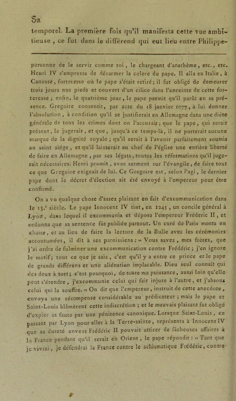 temporel- La première fois qu’il manifesta cette vue ambi- tieuse , ce fut dans le différend qui eut lieu entre Philippe- personne de le servir comme roi, le chargeant d’anathème, etc., etc. Henri IV s’empressa de désarmer la colère du pape. 11 alla en Italie , à Canosse, forteiesse où le pape s’était retiré; il fut obligé de demeurer trois jours nus pieds et couvert d’un cilice dans l’enceinte de cette for- teresse ; enfin, le quatrième jour, le pape permit qu’il parût en sa pré- sence. Grégoire consentit, par acte du îS janvier 1077, à 'u* donner l’absolution, à condition qu’il se justifierait en Allemagne dans une diète générale de tous les crimes dont on l’accusait ; que le pape, qui serait présent, le jugerait, et que, jusqu’à ce temps-là, il ne porterait aucune marque de la dignité royale ; qu’il serait à l’avenir parfaitement soumis ait saint siège , et qu’il laisserait au chef de l’église une entière liberté de faire en Allemagne , par ses légats, toutes les réformations qu’il juge- rait nécessaires. Henri promit , avec serment sur l’évangile, de faire tout ce que Grégoire exigeait de lui. Ce Grégoire est, selon Pagi, le dernier pape dont le décret d’élection ait été envoyé à l’empereur pour être confirmé. On a vu quelque chose d’assez plaisant en fait d’excommunication dans le t3.c siècle. Le pape Innocent IV tint, en 1245 , un concile général à Lyort, dans lequel il excommunia et déposa l’empereur Frédéric II , et ordonna que sa sentence fût publiée partout. Un curé de Paris monta en chaire, et au lieu de faire la lecture de la Bulle avec les cérémonies accoutumées, il dit à ses paroissiens ;« Vous savez, mes frères, que j’ai ordre de fulminer une excommunication contre Frédéric; j’en ignore le motif; tout ce que je sais, c’est qu’il y a entre ce prince et le pape de grands différens et une aliénation implacable. Dieu seul connaît qui des deux à tort ; c’est pourquoi, de toute ma puissance, aussi loin qu’elle peut s’étendre , j’excommunie celui qui fait injure à 1 autre, et j absous celui qui la souffre. » On dit que l’empereur, instruit de cette anecdote , envoya une récompense considérable au prédicateur ; mais le pape et Saint-Louis blâmèrent cette indiscrétion ; et le mauvais plaisant fut obligé d’expier sa faute par une pénitence canonique. Lorsque Saint-Louis , en passant par Lyon pour aller à la Terre-sainte, représenta à Innocent IV que sa dureté envers Frédéric II pouvait attirer de fâcheuses affaires à la France pendant qu’il serait en Orient , le pape répondit : » Tant que je vivrai, je défendrai la France contre le schismatique Frédéric .contre