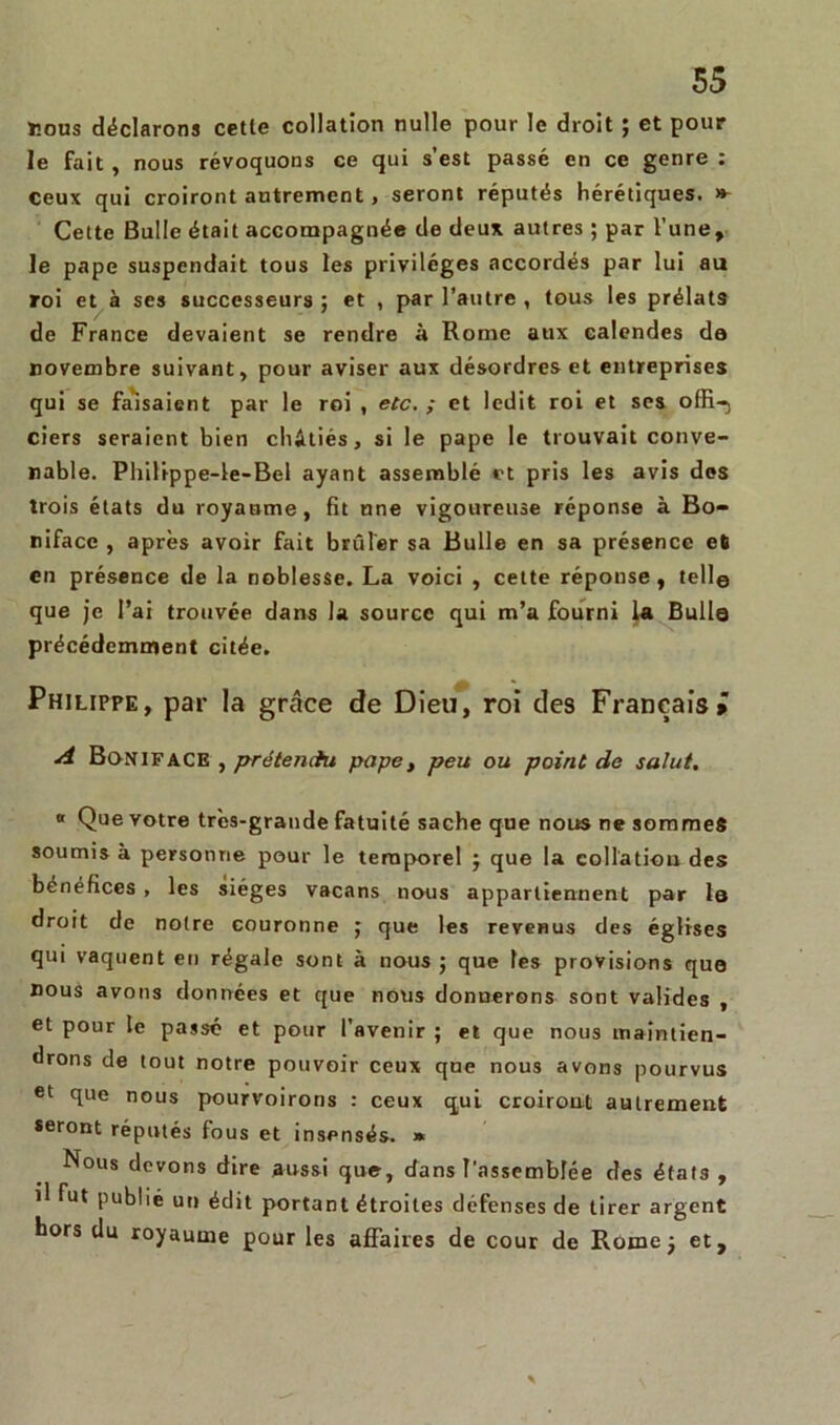 nous déclarons cctle collation nulle pour le droit ; et pour le fait, nous révoquons ce qui s’est passé en ce genre : Ceux qui croiront autrement, seront réputés hérétiques. * Cette Bulle était accompagnée de deux autres ; par l’une, le pape suspendait tous les privilèges accordés par lui au roi et à ses successeurs ; et , par l’autre , tous les prélats de France devaient se rendre à Rome aux calendes de novembre suivant, pour aviser aux désordres et entreprises qui se faisaient par le roi , etc. ; et ledit roi et ses offi-5 ciers seraient bien châtiés, si le pape le trouvait conve- nable. Philippe-le-Bel ayant assemblé et pris les avis dos trois états du royaume, fit une vigoureuse réponse à Bo- niface , après avoir fait brûler sa Bulle en sa présence e6 en présence de la noblesse. La voici , cette réponse, telle que je l’ai trouvée dans la source qui m’a fourni la Bulle précédemment citée. Philippe, par la grâce de Dieu, roi des Françaisi A Bon IF ACE , prétendu pape, peu ou point de salut. « Que votre très-grande fatuité sache que nous ne sommes soumis à personne pour le temporel $ que la collation des bénéfices , les sièges vacans nous appartiennent par le droit de notre couronne j que les revenus des églises qui vaquent en régale sont à nous ; que les provisions que nous avons données et que nous donnerons sont valides , et pour le passé et pour l’avenir ; et que nous maintien- drons de tout notre pouvoir ceux que nous avons pourvus et que nous pourvoirons : ceux qui croiront autrement seront réputés fous et insensés. * Nous devons dire aussi que, dans l'assemblée des états , il fut publié un édit portant étroites défenses de tirer argent hors du royaume pour les affaires de cour de Rome j et.