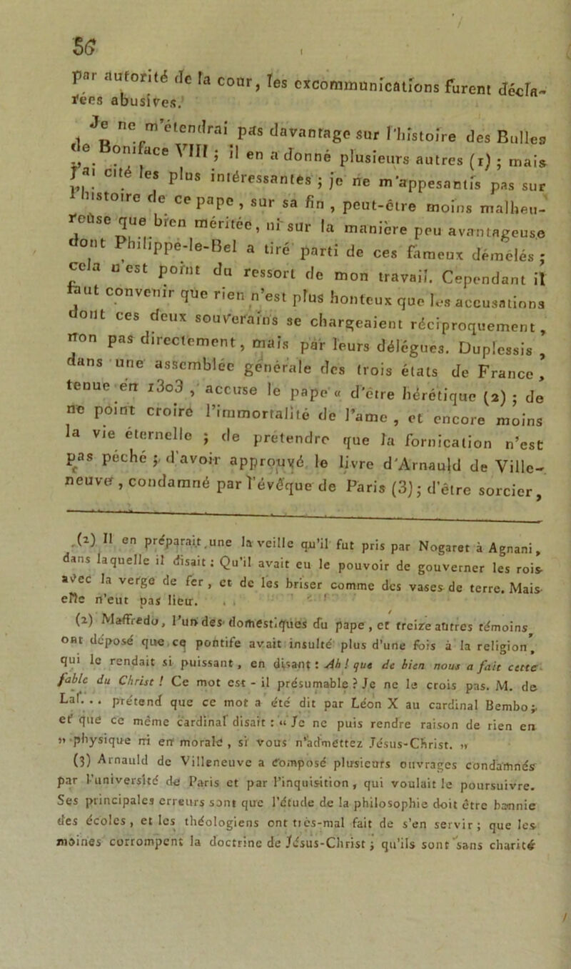5<? pni autorité de ta cour, les excommunications furent décla- ïens abusives. Je ne m étendrai pas davantage sur Phistofre des Bulles LG. °r dCe ' ’ 11 en a cîonné plusieurs autres (i) ; mais rai cité les plus intéressantes ; je rie m'appesantis pas sur Histoire de ce pape, sur sa fin , peut-être moins malheu- reuse que bren méritée, ni sur la manière peu avantageuse dont Philjppe-Ie-Bel a tiré parti de ces fameux démêlés ; ce a u est pomt du ressort de mon travail. Cependant il tant convenir que rien n’est Ptus honteux que les accusations dont ces deux souverains se chargeaient réciproquement, non pas directement, mais par leurs délégués. Duplessis , dans une assemblée générale des (rois états de France , tenue etr i3o3 , accuse le pape « d'étre hérétique (2) ; de ne pomt croire l’immortalité de Famé, et encore moins la vie éternelle ; de prétendre que la fornication n’est pas peche d’avoir approuvé le livre d'Arnauld de Ville- neuvef, condamné par l’évêque de Paris (3) 5 d’être sorcier. (2) Il en préparait.une la veille qu’il fut pris par Nogaret à Agnani, dans laquelle il disait : Qu’il avait eu le pouvoir de gouverner les rois- avec la verge de fer, et de les briser comme des vases de terre. Mais- elle n’eut pas lieu. (2) Maffredo, l’uni des- domestiques du pape , et treize antres témoins ont déposé que cq pofltife avait insulté plus d’une fois à la religion' qui le rendait si puissant, en disant! Ah ! que de bien nous a fait cette fable du Christ! Ce mot est - il présumable ? Je ne le crois pas. M. de Lai. . . prétend que ce mot a été dit par Léon X au cardinal Bembo;. ef que ce même cardinal’ disait : « Je ne puis rendre raison de rien en » physique rri err morale , si vous n’admettez Jésus-Christ. » (3) Arnauld de Villeneuve a Composé plusieurs ouvrages condamnés par l’université de Paris et par l’inquisition, qui voulait le poursuivre. Ses principales erreurs sont que l’étude de la philosophie doit être bannie des écoles, et les théologiens ont tiès-mal fait de s’en servir; que les- moines corrompent la doctrine de Jésus-Christ ; qu’ils sont sans charité /