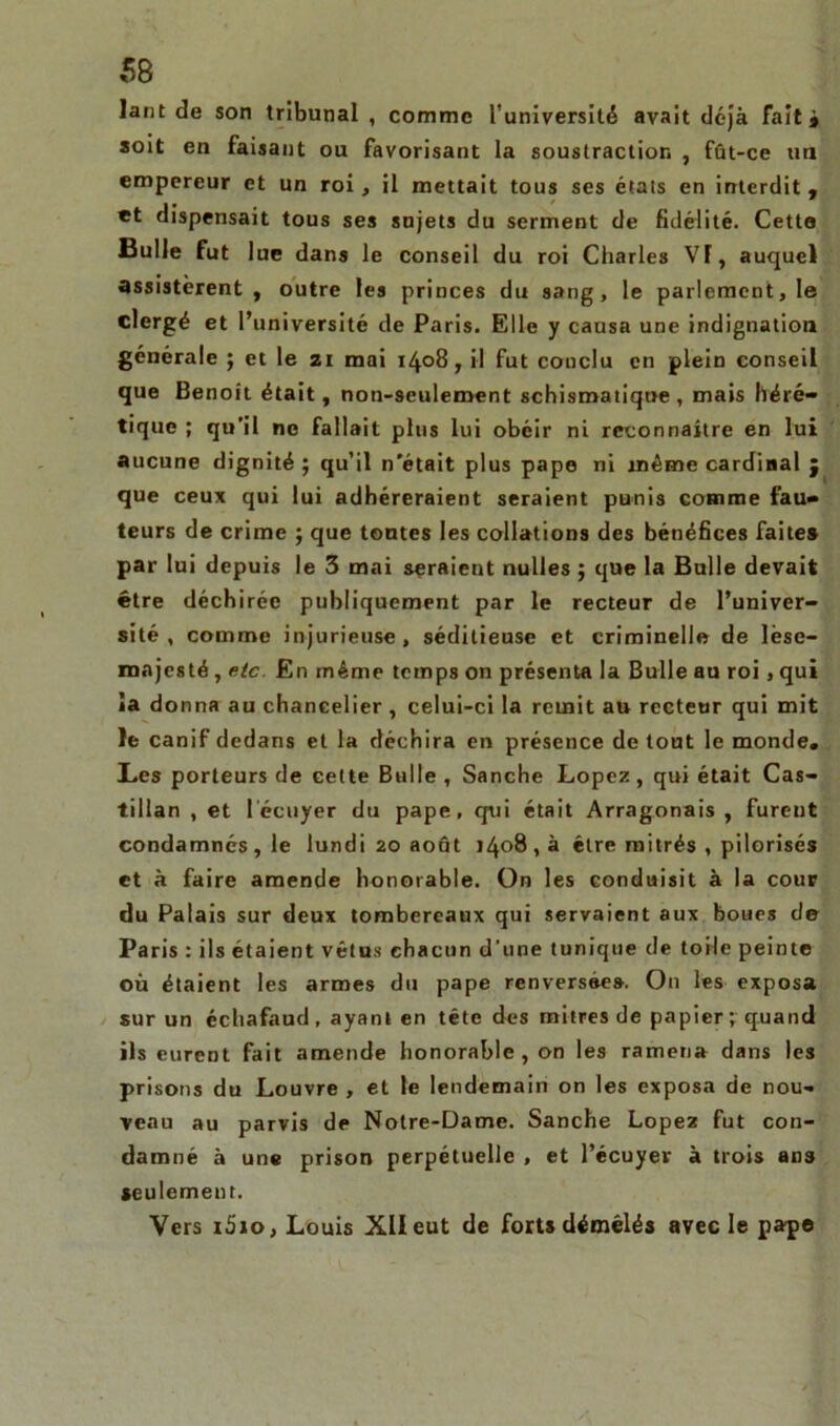 lant de son tribunal , comme l’université avait déjà fait# soit en faisant ou favorisant la soustraction , fût-ce un empereur et un roi, il mettait tous ses étals en interdit , et dispensait tous ses sujets du serment de fidélité. Cette Bulle fut lue dans le conseil du roi Charles VT, auquel assistèrent, outre les princes du sang, le parlement, le clergé et l’université de Paris. Elle y causa une indignation générale ; et le ai mai 1408, il fut conclu en plein conseil que Benoît était, non-seulement schismatique , mais héré- tique ; qu’il ne fallait plus lui obéir ni reconnaître en lui aucune dignité; qu’il n'était plus pape ni même cardinal j que ceux qui lui adhéreraient seraient punis comme fau- teurs de crime ; que tontes les collations des bénéfices faites par lui depuis le 3 mai seraient nu-lles ; que la Bulle devait être déchirée publiquement par le recteur de l’univer- sité , comme injurieuse, séditieuse et criminelle de lèse- majesté, etc En même temps on présenta la Bulle au roi, qui îa donna au chancelier , celui-ci la remit au recteur qui mit le canif dedans et la déchira en présence de tout le monde. Les porteurs de cette Bulle , Sanche Lopez, qui était Cas- tillan , et l’écuyer du pape, qui était Arragonais , furent condamnés , le lundi 20 août 1408 , à être mitrés , pilorisés et à faire amende honorable. On les conduisit à la cour du Palais sur deux tombereaux qui servaient aux boues de Paris : ils étaient vêtus chacun d’une tunique de toile peinte où étaient les armes du pape renversées. O11 les exposa sur un échafaud, ayant en tête des mitres de papier; quand ils eurent fait amende honorable , on les ramena dans les prisons du Louvre , et le lendemain on les exposa de nou- veau au parvis de Notre-Dame. Sanche Lopez fut con- damné à une prison perpétuelle , et l’écuyer à trois ans seulement. Vers i5io, Louis XII eut de forts démêlés avec le pape