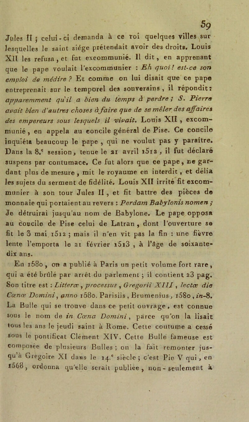 Jules îî } celui-ci demanda à ce Toi quelques villes sur lesquelles le saint siège prétendait avoir des droits. Louis XII les refusa , et fut excommunié. Il dit, en apprenant que le pape voulait l’excommunier : Eh quoi! est-ce son emploi de médire ? Et comme on lui disait que ce pape entreprenait sur le temporel des souverains , il répondit! apparemment qu'il a bien du temps à perdre ; S. Pierre avait bien d’autres choses à faire que de se mêler des affaires des empereurs sous lesquels il vivait. Louis XII , excom- munié , en appela au concile général de Pise. Ce concile inquiéta beaucoup le pape , qui ne voulut pas y paraître. Dans la 8.' session, tenue le ai avril i5i2, il fut déclaré suspens par contumace. Ce fut alors que ce pape, ne gar- dant plus de mesure , mit le royaume en interdit , et délia les sujets du serment de fidélité. Louis XII irrité fit excom- munier à son tour Jules II , et fit battre des pièces de monnaie qui portaient au revers : Perdam Babylonis nomen ; Je détruirai jusqu'au nom de Babylone. Le pape opposa au concile de Pise celui de Latran , dont l'ouverture sa fit le 3 mai i5iz ; mais il n'en vit pas la fin : une fièvre lente l’emporta le 21 février i5i3 , à l’âge de soixante- dix ans. En i58o , on a publié à Paris un petit volume fort rare, qui a été brûlé par arrêt du parlement ; il contient 23 pag. Son titre est : Litterce , processus , Gregorii Xlll, lectœ die Cœnæ Domirii, anno i58o. Parisiis, Brumenius, i58o,r'«-8. La Bulle qui se trouve dans ce petit ouvrage, est connue sous le nom de in Cœna Domini, parce qu’on la lisait tous les ans le jeudi saint à Rome. Cette coutume a cessé sous le pontificat Clément XIV. Cette Bulle fameuse est composée de plusieurs Bulles ; on la fait remonter jus- qu à Grégoire XI dans le 14.' siècle ; c'est Pie V qui , en l56d, ordonna qu’elle serait publiée, non - seulement à