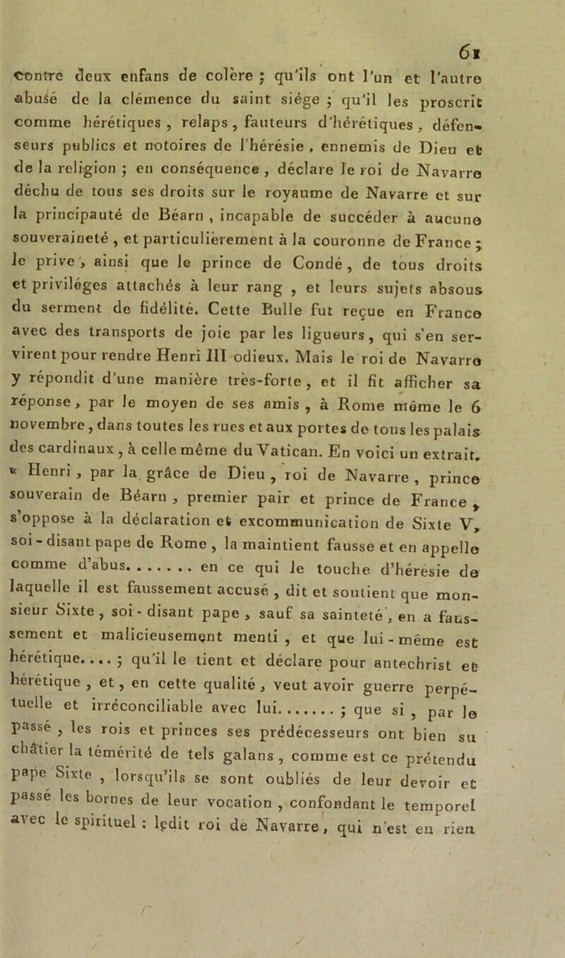 contre deux enfans de colère ; qu'ils ont l’un et l'autro abuàé de la clémence du saint siège ; qu'il les proscrit comme hérétiques, relaps, fauteurs d'hérétiques, défen- seurs publics et notoires de l’hérésie , ennemis de Dieu eb de la religion ; en conséquence , déclare le roi de Navarre déchu de tous ses droits sur le royaume de Navarre et sur la principauté de Béarn , incapable de succéder à aucune souveraineté , et particulièrement à la couronne de France ; le prive, ainsi que Je prince de Condé, de tous droits et privilèges attachés à leur rang , et leurs sujets absous du serment de fidélité. Cette Bulle fut reçue en Franco avec des transports de joie par les ligueurs, qui s’en ser- virent pour rendre Henri III odieux. Mais le roi de Navarro y répondit d’une manière très-forte, et il fit afficher sa réponse, par le moyen de ses amis , à Rome môme le 6 novembre, dans toutes les rues et aux portes do tous les palais des cardinaux , à celle même du Vatican. En voici un extrait, v Henri , par la grâce de Dieu , roi de Navarre , prince souverain de Béarn , premier pair et prince de France y s’oppose à la déclaration et excommunication de Sixte V, soi - disant pape de Rome , la maintient fausse et en appelle comme d’abus en ce qui Je touche d’héresie de laquelle il est faussement accusé , dit et soutient que mon- sieur Sixte , soi - disant pape , sauf sa sainteté', en a faus- sement et malicieusement menti, et que lui-même est hérétique.... ; qu il le tient et déclare pour antechrist eb hérétique , et, en cette qualité, veut avoir guerre perpé- tuelle et irréconciliable avec lui ; que si , par lo Passé , les rois et princes ses prédécesseurs ont bien su châtier la témérité de tels galans , comme est ce prétendu pape Sixte , lorsqu’ils se sont oubliés de leur devoir et passé les bornes de leur vocation , confondant le temporel avec le spirituel ; lpdit roi de Navarre, qui n’est eu rien