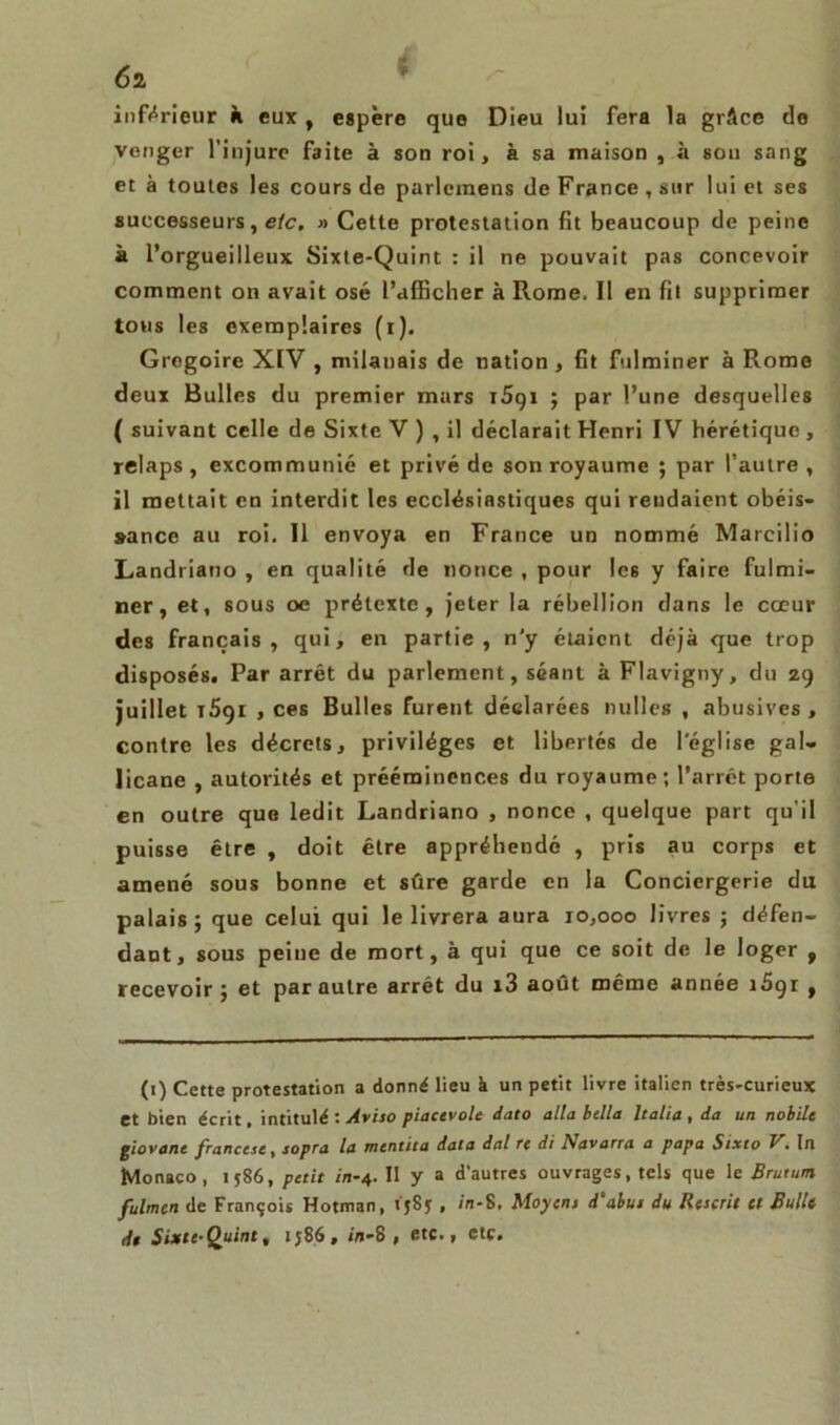 inférieur à eux, espère que Dieu lui fera la grâce de venger l’injure faite à son roi, à sa maison , à son sang et à toutes les cours de parlcmens de France , sur lui et ses successeurs, etc. » Cette protestation fit beaucoup de peine à l’orgueilleux Sixte-Quint : il ne pouvait pas concevoir comment on avait osé l’afficher à Rome. Il en fit supprimer tous les exemplaires (i). Grégoire XIV , milanais de nation , fit fulminer à Rome deux Bulles du premier mars iSgi ; par l’une desquelles ( suivant celle de Sixte V ) , il déclarait Henri IV hérétique , relaps , excommunié et privé de son royaume ; par l’autre , il mettait en interdit les ecclésiastiques qui rendaient obéis- sance au roi. Il envoya en France un nommé Marcilio Landriano , en qualité de nonce , pour les y faire fulmi- ner, et, sous oe prétexte, jeter la rébellion dans le cœur des français, qui, en partie, n'y étaient déjà que trop disposés. Par arrêt du parlement, séant à Flavigny, du zg juillet 1691 , ces Bulles furent déclarées nulles , abusives, contre les décrets, privilèges et libertés de l'église gal- licane , autorités et prééminences du royaume; l’arrêt porte en outre que ledit Landriano , nonce , quelque part qu'il puisse être , doit être appréhendé , pris au corps et amené sous bonne et sûre garde en la Conciergerie du palais; que celui qui le livrera aura 10,000 livres ; défen- dant, sous peine de mort, à qui que ce soit de le loger , recevoir; et par autre arrêt du i3 août même année i5gi , (1) Cette protestation a donné lieu à un petit livre italien très-curieux et bien écrit, intitulé : Aviso piacevole dato alla bella ltalia , da un nobile giovant francese, sopra la mentita data dal re di Navarra a papa Sixto V. In Monaco, 1586, petit in-4. 11 y a d’autres ouvrages, tels que le Brutun fulmen de François Hotman, 158* , in-8. Moyens d'abus du Rescrit et Bullt dt Sixte-Quint, 1586, in-8, etc., etc.