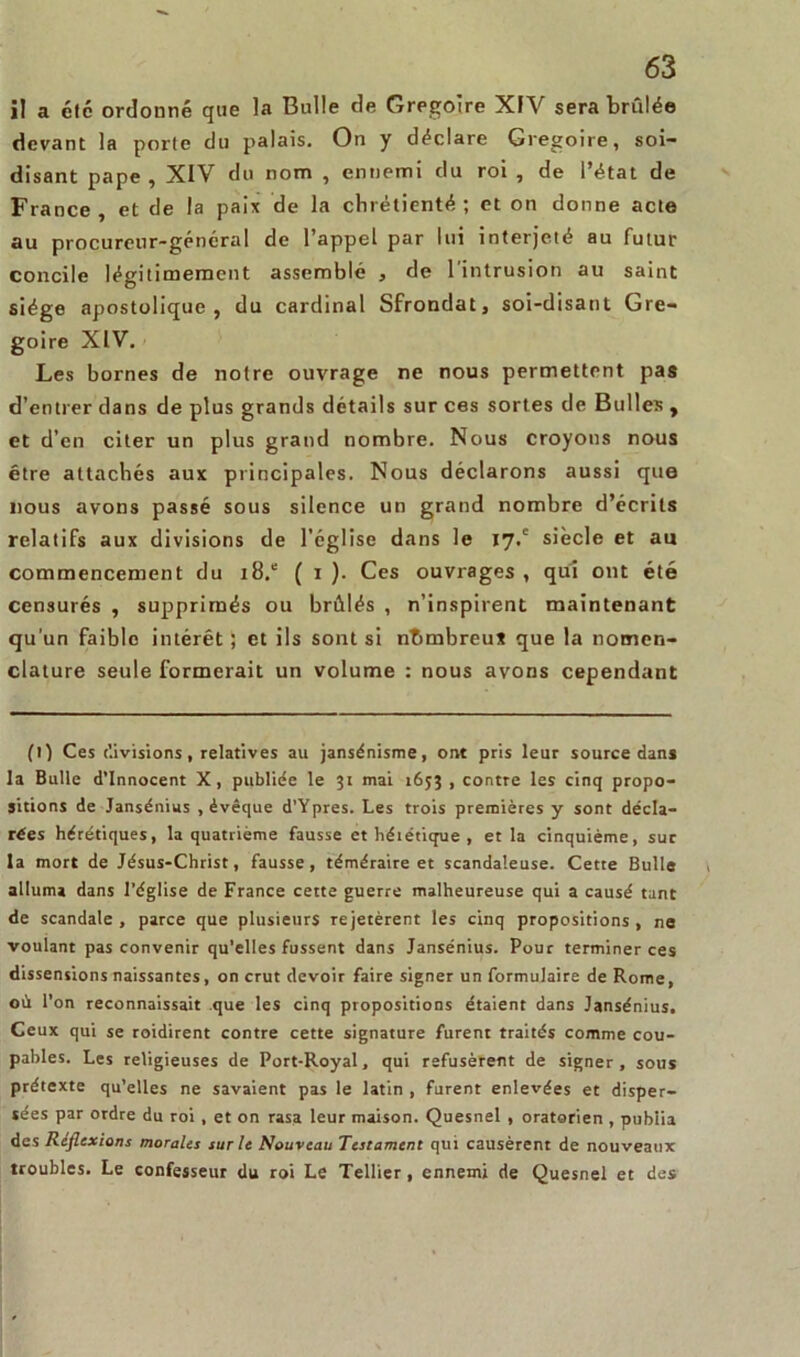 i! a été ordonné que la Bulle de Grégoire XIV sera brûlée devant la porte du palais. On y déclare Grégoire, soi- disant pape , XIV du nom , ennemi du roi , de l’état de France , et de la paix de la chrétienté ; et on donne acte au procureur-général de l’appel par lui interjeté au futur concile légitimement assemblé , de l’intrusion au saint siège apostolique, du cardinal Sfrondat, soi-disant Gre- goire XIV. Les bornes de notre ouvrage ne nous permettent pas d’entrer dans de plus grands détails sur ces sortes de Bulles , et d’en citer un plus grand nombre. Nous croyons nous être attachés aux principales. Nous déclarons aussi que nous avons passé sous silence un grand nombre d’écrits relatifs aux divisions de l’église dans le 17,' siècle et au commencement du i8.e ( x ). Ces ouvrages, qui ont été censurés , supprimés ou brûlés , n’inspirent maintenant qu'un faible intérêt ; et ils sont si nbmbreu* que la nomen- clature seule formerait un volume : nous avons cependant (1) Ces divisions, relatives au jansénisme, ont pris leur source dans la Bulle d’innocent X, publiée le 31 mai 1653 , contre les cinq propo- sitions de Jansénius , évêque d’Ypres. Les trois premières y sont décla- rées hérétiques, la quatrième fausse et héiétique , et la cinquième, sur la mort de Jésus-Christ, fausse, téméraire et scandaleuse. Cette Bulle alluma dans l’église de France cette guerre malheureuse qui a causé tant de scandale , parce que plusieurs rejetèrent les cinq propositions , ne voulant pas convenir qu’elles fussent dans Jansénius. Pour terminer ces dissensions naissantes, on crut devoir faire signer un formulaire de Rome, où l’on reconnaissait que les cinq propositions étaient dans Jansénius. Ceux qui se roidirent contre cette signature furent traités comme cou- pables. Les religieuses de Port-Royal, qui refusèrent de signer, sous prétexte qu’elles ne savaient pas le latin , furent enlevées et disper- sées par ordre du roi , et on rasa leur maison. Quesnel , oratorien , publia des Reflexions morales sur le Nouveau Testament qui causèrent de nouveaux troubles. Le confesseur du roi Le Tellier , ennemi de Quesnel et des
