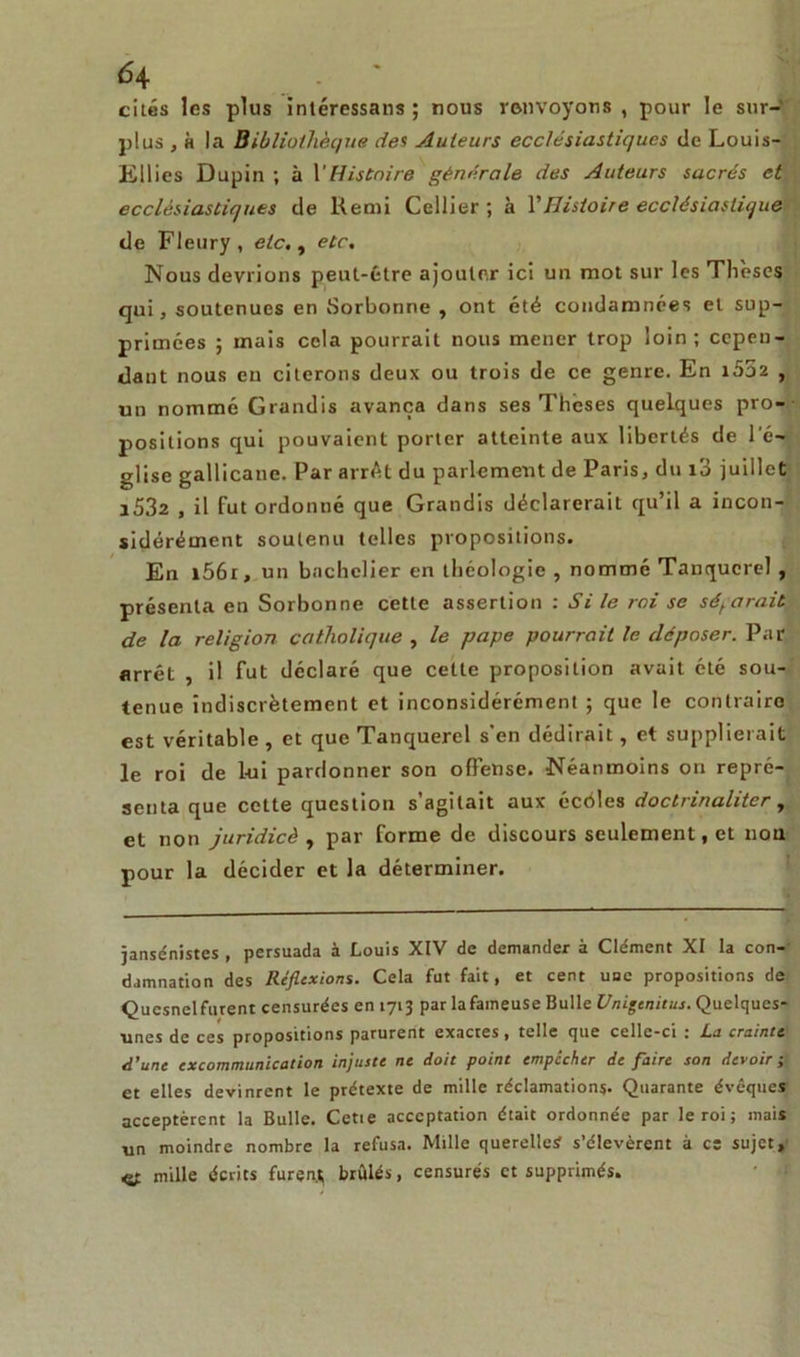 cités les plus intéressans ; nous renvoyons , pour le sur- plus , h la Bibliothèque des Auteurs ecclésiastiques de Louis- Ellies Dupin ; à VHistoire générale des Auteurs sacrés et ecclésiastiques de Remi Cellier ; à Y Histoire ecclésiastique de Fleury, etc., etc. Nous devrions peut-être ajouter ici un mot sur les Thèses qui, soutenues en Sorbonne , ont été condamnées et sup- primées ; mais cela pourrait nous mener trop loin; cepen- dant nous en citerons deux ou trois de ce genre. En i552 , un nommé Grandis avança dans ses Theses quelques pro- positions qui pouvaient porter atteinte aux libertés de l’é- glise gallicane. Par arrêt du parlement de Paris, du i3 juillet i532 , il fut ordonné que Grandis déclarerait qu’il a incon- sidérément soutenu telles propositions. En l56r, un bachelier en théologie , nommé Tanqucrel , présenta en Sorbonne cette assertion : Si le roi se séparait de la religion catholique , le pape pourrait le déposer. Par arrêt , il fut déclaré que cette proposition avait été sou- tenue indiscrètement et inconsidérément ; que le contraire est véritable , et que Tanquerel s'en dédirait, et supplierait le roi de 1-ui pardonner son offense. Néanmoins on repré- senta que cotte question s’agitait aux écéles doclrinaliter , et non juridicè , par forme de discours seulement, et non pour la décider et la déterminer. jansénistes , persuada à Louis XIV de demander à Clément XI la con- damnation des Réflexions. Cela fut fait, et cent une propositions de Qucsnel furent censurées en 1713 par lafaineuse Bulle Unigenitus. Quelques- unes de ces propositions parurent exactes, telle que celle-ci : La crainte d’une excommunication injuste ne doit point empêcher de faire son devoir ; et elles devinrent le prétexte de mille réclamations- Quarante évêques acceptèrent la Bulle. Cetie acceptation était ordonnée par le roi; mais un moindre nombre la refusa. Mille querelle;? s’élevèrent à ce sujet, & mille écrits furen* brûlés, censurés et supprimés.