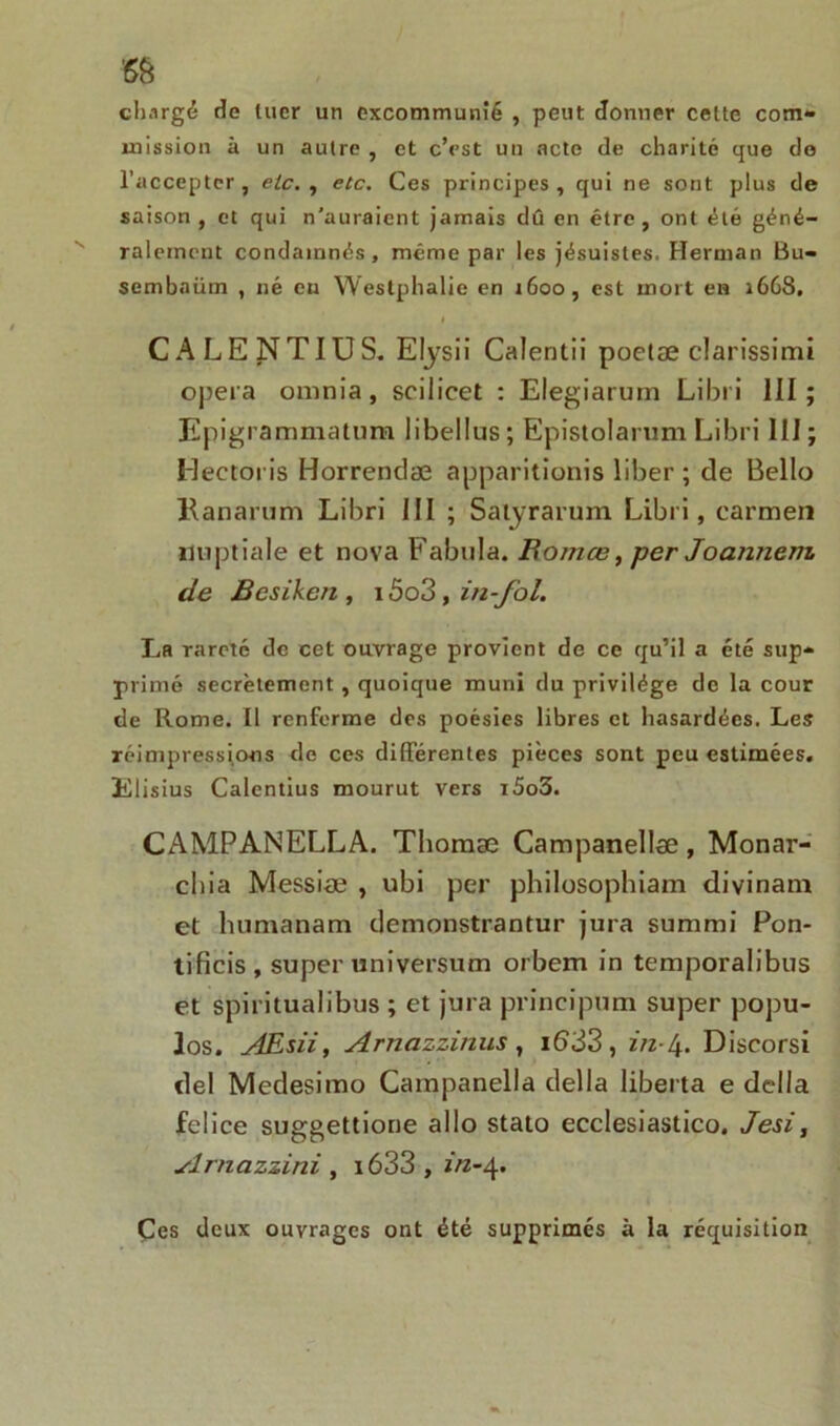 chargé de tuer un excommunié , peut donner cette com- mission à un autre , et c’est un acte de charité que de l’accepter , etc. , etc. Ces principes , qui ne sont plus de saison , et qui n'auraient jamais dû en être, ont été géné- ralement condamnés, même par les jésuistes. Herman Bu- sembaiim , né en Westphalie en 1600, est mort en 1668, I CALENTIUS. Elysii Calentii poetæ clarissimi opéra oninia, scilicet : Elegiarum Libri III; Epigrammatum libellus; Epistolarum Libri III; Heetoris Horrendæ apparitionis liber ; de Bello Kanarum Libri III ; Satyrarum Libri, carmen nuptiale et nova Fabula. Bomœ, per Joannem. de Bcsiken , 15o3 , in-fol. La rareté de cet ouvrage provient de ce qu’il a été sup- primé secrètement , quoique muni du privilège de la cour de Rome. Il renferme des poésies libres et hasardées. Les réimpressions de ces différentes pièces sont peu estimées. ÏClisius Calentius mourut vers i5o3. CAMPANELLA. Thoraæ Campanellæ, Monar- chia Messiæ , ubi per philosophiam divinam et luimanam demonstrantur jura surami Pon- tificis , super universum orbem in temporalibus et spiritualibus ; et jura principum super popu- los. AEsii, Arnazzinus , i633, in-4. Discorsi del Medesimo Campanella délia liberta e délia felice suggettione allô stato ecclesiastico. Jesi, Arnazzini , i633 , f/z-4. Çes deux ouvrages ont été supprimés à la réquisition
