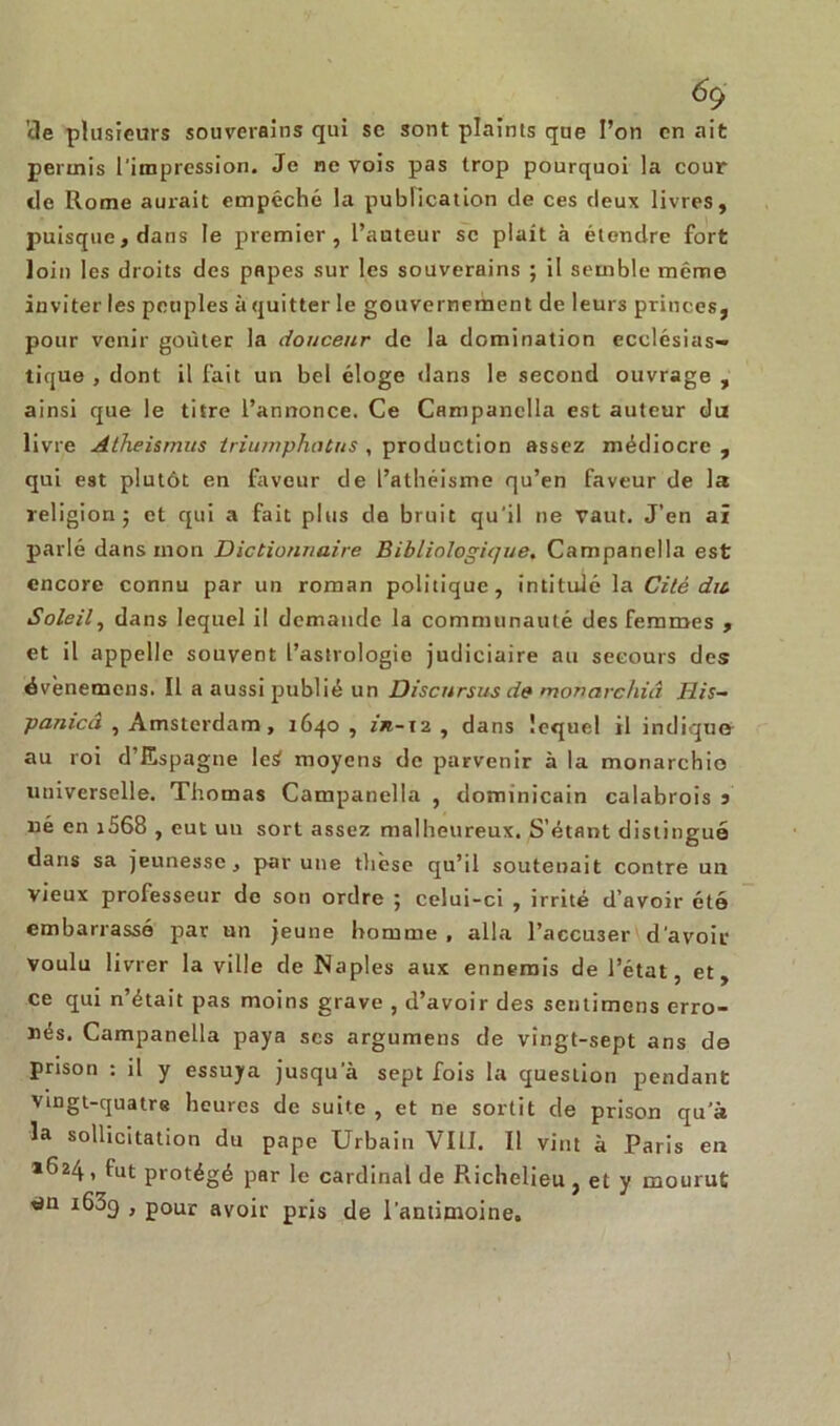 cle plusieurs souverains qui se sont plaints que l’on en ait permis l'impression. Je ne vois pas trop pourquoi la cour de Rome aurait empêché la publication de ces deux livres, puisque, dans le premier, l’auteur se plaît à étendre fort loin les droits des papes sur les souverains ; il semble même inviter les peuples à quitter le gouvernement de leurs princes, pour venir goûter la douceur de la domination ecclésias- tique , dont il fait un bel éloge dans le second ouvrage , ainsi que le titre l’annonce. Ce Campanclla est auteur du livre Atheismus triumphiUus , production assez médiocre , qui est plutôt en faveur de l’athéisme qu’en faveur de la religion; et qui a fait plus de bruit qu'il ne vaut. J’en aï parlé dans mon Dictionnaire Bibliologique. Campanella est encore connu par un roman politique, intitulé la Cité dit Soleil, dans lequel il demande la communauté des femmes , et il appelle souvent l’astrologie judiciaire au secours des évènemens. Il a aussi publié un Discursus de monarchiâ His- panicâ , Amsterdam, 1640 , in-12 , dans lequel il indique- au roi d Espagne leS moyens de parvenir à la monarchie universelle. Thomas Campanella , dominicain calabrois 5 né en i568 , eut un sort assez malheureux. S’étant distingué dans sa jeunesse, par une thèse qu’il soutenait contre un vieux professeur de son ordre ; celui-ci , irrité d’avoir été embarrassé par un jeune homme, alla l’accu3er d'avoir voulu livrer la ville de Naples aux ennemis de l’état, et, ce qui n’était pas moins grave , d’avoir des sentimens erro- nés. Campanella paya ses argumens de vingt-sept ans de prison : il y essuya jusqu'à sept fois la question pendant vingt-quatre heures de suite , et ne sortit de prison qu'à la sollicitation du pape Urbain VIII. Il vint à Paris en *624, fut protégé par le cardinal de Richelieu , et y mourut tjn i63q , pour avoir pris de l’antimoine.