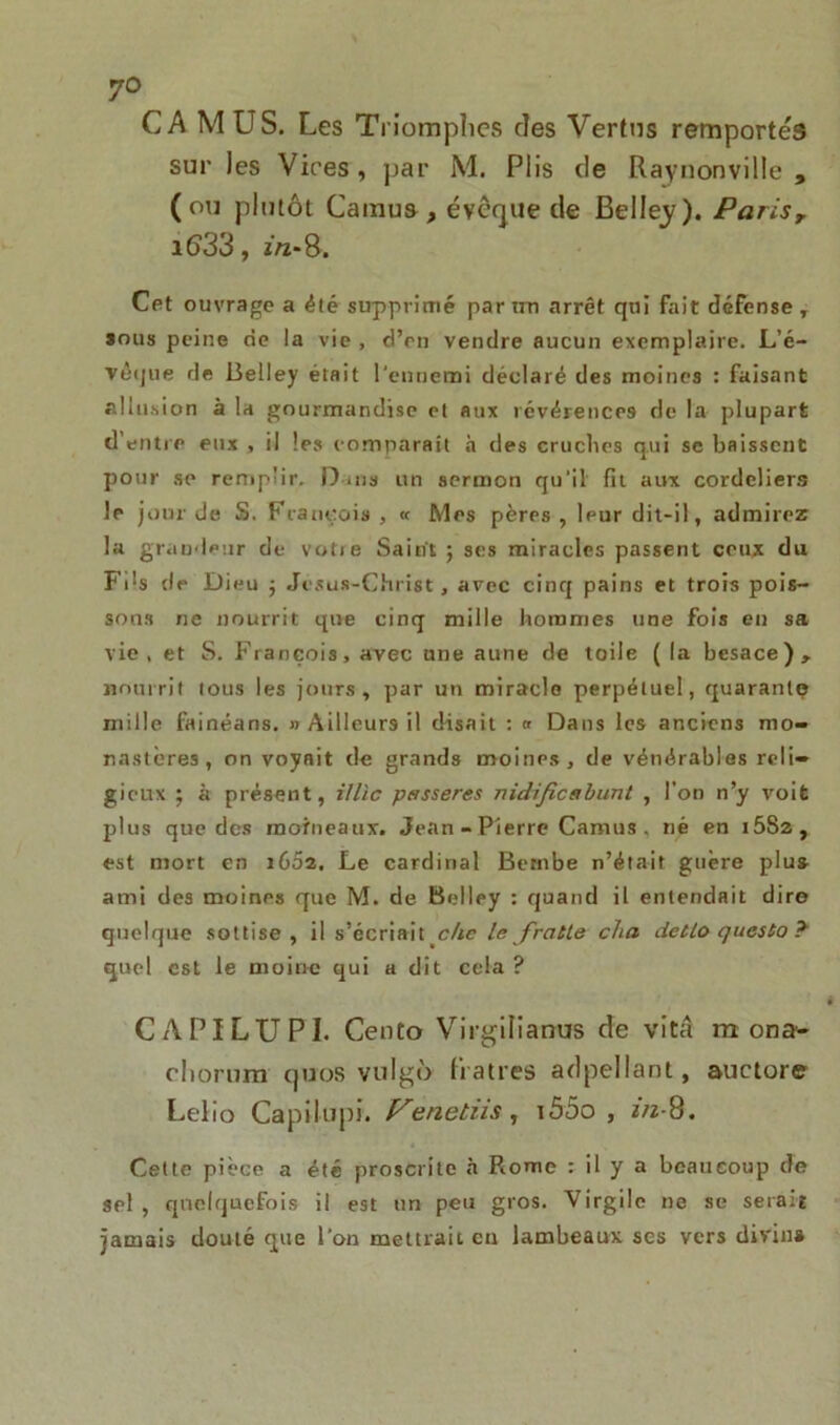 7° CA MUS. Les Triomphes des Vertus remportés sur les Vires, par M. Plis de Raynonville , (ou plutôt Camus , évêque de Belle^). Parisr i633, m-8. Cet ouvrage a été supprimé par un arrêt qui fait défense , sous peine de la vie , d’en vendre aucun exemplaire. L'é- vêque de Belley était l’ennemi déclaré des moines : faisant allusion à la gourmandise et aux révérences de la plupart d'entre eux , il les comparaît à des cruches qui se baissent pour se remplir. Dans un sermon qu'il fit aux cordeliers le jour de S. François , « Mes pères , leur dit-il, admirez la grandeur de votie Saint; ses miracles passent ceux du Fds de Dieu ; Jésus-Christ, avec cinq pains et trois pois- sons ne nourrit que cinq mille hommes une fois en sa vie, et S. François, avec une aune de toile (la besace), nourrit tous les jours, par un miracle perpétuel, quarante mille fainéans. » Ailleurs il disait : « Dans les anciens mo- nastères, on voyait de grands moines, de vénérables reli- gieux ; à présent, illlc passeres nidificabunt , l’on n’y voit plus que des moineaux. Jean - Pierre Camus , né en i5S2, est mort en i652. Le cardinal Bernbe n’était guère plu» ami des moines que M. de Belley : quand il entendait dire quelque sottise , il s’écriait che le fratle cha detlo questo ï quel est le moine qui a dit cela ? CAPILUPI. Cento Virgilianus de vitâ m ona- oliorum qtios vulgô fratres adpellant, auetoie Lelio Capilupi. f^enetns, iô5o , 2/2-8. Cette pièce a été proscrite à Rome : il y a beaucoup de sel , quelquefois il est un peu gros. Virgile ne se serait jamais douté que l’on mettrait en lambeaux ses vers divin»