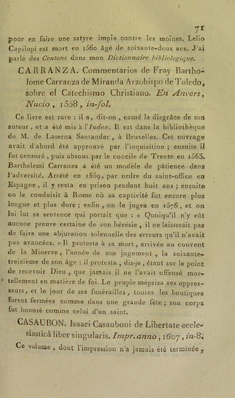 » 7* pour en faire une satyre impie contre les moines. Lelio Capilupi est mort en r56o âgé de soixante-deux ans. J’ai parlé des Venions dans mon Dictionnaire bibliologique. CARRANZA. Commentarios de Fray Rartho- lome Carranza de Miranda Arzobispo deToledo, sobre el Catechismo Christiano. En Anvers, Nucio , 1558 , in-fol. Ce livre est rare : il a, dit-on , causé la disgrâce de son auteur , et a été mis à Y Index. Il est dans la bibliothèque de M. de Laserna Santander , à Bruxelles. Cet ouvrage avait d'abord été approuvé par l’inquisition ; ensuite il fut censuré , puis absous par le concile de Trente en i563. Barthelemi Carranza a été un modèle de pâtience dans l’adversité. Arrêté en i5og, par ordre du saint-office en Espagne , il y resta en prison pendant huit ans ; ensuite on le conduisit à Rome où sa captivité fut encore plus longue et plus durç ; enfin , on le jugea en t5?6 , et on lui lut sa sentence qui portait que : « Quoiqu’il n’y eût aucune preuve certaine de son liéresie , il ne laisserait pas de taire une abjuration solennelle des erreurs qu’il n’avait pas avancées. » Il protesta a sa mort, arrivée au couvent de la Minerve, l’année de son jugement , la soixante» treizième de son âge ; il protesta , dis-je , étant sur le point de recevoir Dieu , que jamais il ne l’avait offensé mor- tellement en matière de foi. Le peuple méprisa ses oppres- seurs, et le jour de ses funérailles, toutes les boutiques furent fermées comme dans une grande fcte ; son corps fut honoré confine celui d’un saint. CASAUBON. Isaaci Casauboni de Libertale eccle- siasticâ liber singularis. Impr.anno, 1607 , in-Sà Ce volume , dont l’impression n'a jamais été terminée , )