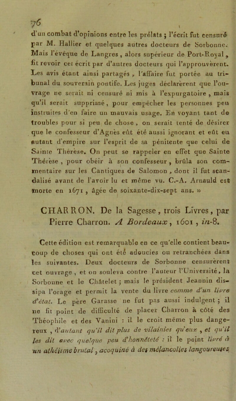 d un combat d’opinions entre les prélats ; l’écrit Fut censuré par M. Hallier et quelques autres docteurs de Sorbonne. Mais l’évéque de Langres , alors supérieur de Port*Pvoyal, fit revoir cei écrit par d’autres docteurs qui l’approuvèrent. Les avis étant ainsi partagés , l'affaire fut portée au tri- bunal du souverain pontife. Les juges déclarèrent que l’ou- vrage ne serait ni censuré ni mis à Pexpurgatoire , mais qu’il serait supprimé , pour empêcher les personnes peu instruites d'en faire un mauvais usage. En voyant tant de troubles pour si peu de chose , on serait tenté de désirer que le confesseur d’Agnès eût été aussi ignorant et eût eu autant d'empire sur l’esprit de sa pénitente que celui de Sainte Thérèse. On peut se rappeler en effet que Sainte Thérèse , pour obéir à son confesseur , brûla son com- mentaire sur les Cantiques de Salomon , dont il fut scan- dalisé avant rie l’avoir lu et même vu. C.-A. Arnauld est morte en 1671 , âgée de soixante-dix-sept ans. » CHARRON. De la Sagesse, trois Livres, par Pierre Charron. A Bordeaux, 1601 , 2/2-8. Cette édition est remarquable en ce qu’elle contient beau- coup de choses qui ont été adoucies ou retranchées dans les suivantes. Deux docteurs de Sorbonne censurèrent ect ouvrage , et on souleva contre l’auteur l’Université, la Sorbonne et le Châtelet 5 mais le président Jeannin dis- sipa l’orage et permit la vente du livre comme d'un livre d'état. Le père Garasse ne fut pas aussi indulgent ; il ne lit point de difficulté de placer Charron à côté des Théophile et des Vanini : U le croit même plus dange- reux , d'autant qu'il dit plus de vilainies queux , et quil les dit avec quelque peu d'honnêteté : il le peint livré à nn athéisme brutal, acoquiné à des mélancolies langoureuses