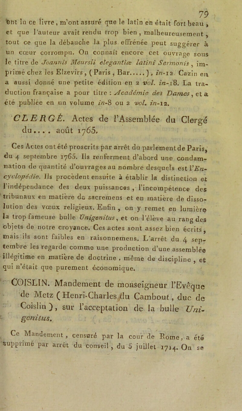 ’Cttî la ce livre , m’ont assuré que le latin eh était fort beau , et que l’auteur avait rendu trop bien , malheureusement tout ce que la débauche la plus effrénée peut suggérer à un coeur corrompu. On connaît encore cet ouvrage sous le titre de Jnannis Meursii elegantiœ latini Sermonis, im- primé chez les Elzevirs , ( Paris , Bar ) , in-12 Cazin eu a aussi donné une petite édition en 2 vol. in-18. La tra- duction française a pour titre : Académie des Dames, et a été publiée en un volume in-8 ou 2 vol. in-12. CLERGÉ. Actes de l’Assemblée du Clergé du... . août 1765. Ces Actes ont été proscrits par arrêt du parlement de Paris, du 4 septembre 1765. Ils renferment d’abord une condam- nation de quantité d’ouvrages au nombre desquels est Y En- cyclopédie. Ils procèdent ensuite à établir la distinction et l’indépendance des deux puissances , l’incompétence des tribunaux en matière dû sacremens et en matière de disso- lution des vœux religieux. Enfin , on y remet en lumière la trop fameuse bulle Unigenitus, et on l’élève au rang des objets de notre croyance. Ces actes sont assez bien écrits, mais ils sont faibles en raisonnemens. L'arrêt du 4 sep- tembre les regarde comme une production d’une assemblée illégitime en matière de doctrine , même de discipline , et qui n’était que purement économique. COISLIN. Mandement de monseigneur l’Evêque de Metz (Henri-Charles du Cambout, duc de Coislin), sur l’acceptation de la bulle Uni- genitus. Ce Mandement , censuré par la cour de Rome, a été