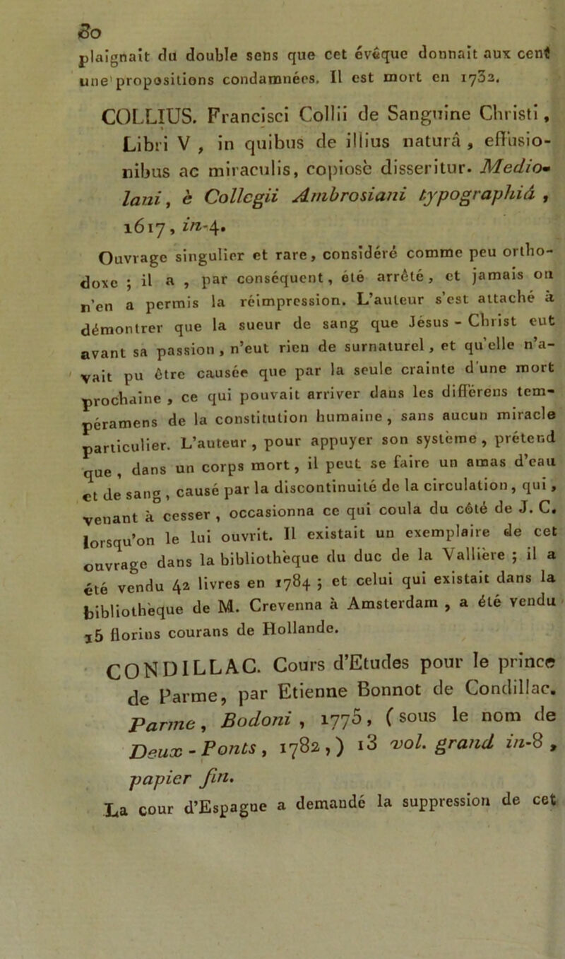 plaignait du double sens que cet évêque donnait aux cent une’propositions condamnées. Il est mort en 1702. COLLIUS. Francisci Collii de Sanguine Christi, Libri V , in quibus de il lins naturâ , efiusio- nibus ac miraculis, copiosè disseritur. Média- lani, è Collcgii Ambrosiani typographiâ , 1617, in-4. Ouvrage singulier et rare, considéré comme peu ortho- doxe ; il a , par conséquent, été arrêté, et jamais on n’en a permis la réimpression. L’auteur s’est attaché à démontrer que la sueur de sang que Jésus - Christ eut avant sa passion , n’eut rien de surnaturel, et quelle n’a- vait pu être causée que par la seule crainte d une mort prochaine , ce qui pouvait arriver dans les différens tem- péramens de la constitution humaine, sans aucun miracle particulier. L’auteur, pour appuyer son système, prétend que , dans un corps mort, il peut se faire un amas d’eau et de sang , causé par la discontinuité de la circulation, qui, venant à cesser , occasionna ce qui coula du côté de J. C. lorsqu’on le lui ouvrit. Il existait un exemplaire de cet ouvrage dans la bibliothèque du duc de la Valliere ; il a été vendu 42 livres en 1784 ; et celui qui existait dans la bibliothèque de M. Crevenna à Amsterdam , a été vendu j5 florins courans de Hollande. CONDILLAC. Cours d’Etudes pour le prince de Parme, par Etienne Bonnot de Conddlac. Parme, Bodoni , 1776, ( sous le nom de Deux-Ponts y 1782,) vol. grand m-b , papier fin. La cour d’Espague a demandé la suppression de cet