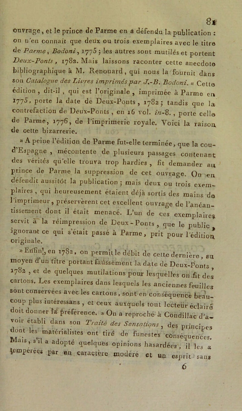 8t ouvrage , et le prince de Parme en a défendu la publication : on n'en connaît que deux ou trois exemplaires avec le titre de Parmey Bodoni, ; les autres sont mutilés et portent Deux-Ponts, 1783. Mais laissons raconter cette anecdote bibliographique à M. Renouard, qui nous la fournit dans sou Catalogue des Livres imprimés par J.-B. Bodoni. « Cette édition , dit-il , qui est l’originale , imprimée à Parme en 1775, porte la date de Deux-Ponts, 1782; tandis que la contrefaclion de Deux-Ponts , en 16 vol. in-8. , porte celle de Parme, 1776, de l'imprimerie royale. Voici la raison de cette bizarrerie. » A peine l’édition de Parme fut-elle terminée, que la cou- d’Espagne , mécontente de plusieurs passages contenant des vérités quelle trouva trop hardies , fît demander au prince de Parme la suppression de cet ouvrage. On en défendit aussitôt la publication 5 mais deux ou trois exem- plaires, qui heureusement étaient déjà sortis des mains de l'imprimeur, préservèrent cet excellent ouvrage de l’ancan- tissemcnt dont il était menacé. L’un de ces exemplaire* servit à la réimpression de Deux-Ponts, que le public ignorant ce qui s’était passé à Parme, prit pour l'édition originale. » Enfin’, en T7S2. on permit le débit de celte dernière, au moyen d’un titre portant faussement la date de Deux-Ponts , J782 , et de quelques mutilations pour lesquelles on fit des cartons. Les exemplaires dans lesquels les anciennes feuilles sont conservées avec les cartons , sont en conséquence beau- coup plus intéressans , et ceux auxquels tout lecteur éclairé? doit donner Ia‘ préférence. », On a reproché à Condillac d’a- vcm- établi dans son Traité des Sensations , des principe! dont les matérialistes ont tiré de funestes conséquences. Mais, s,1 a adopté quelques opinions hasardées, il les a temperees par un caractère modéré et un esprit sans 6