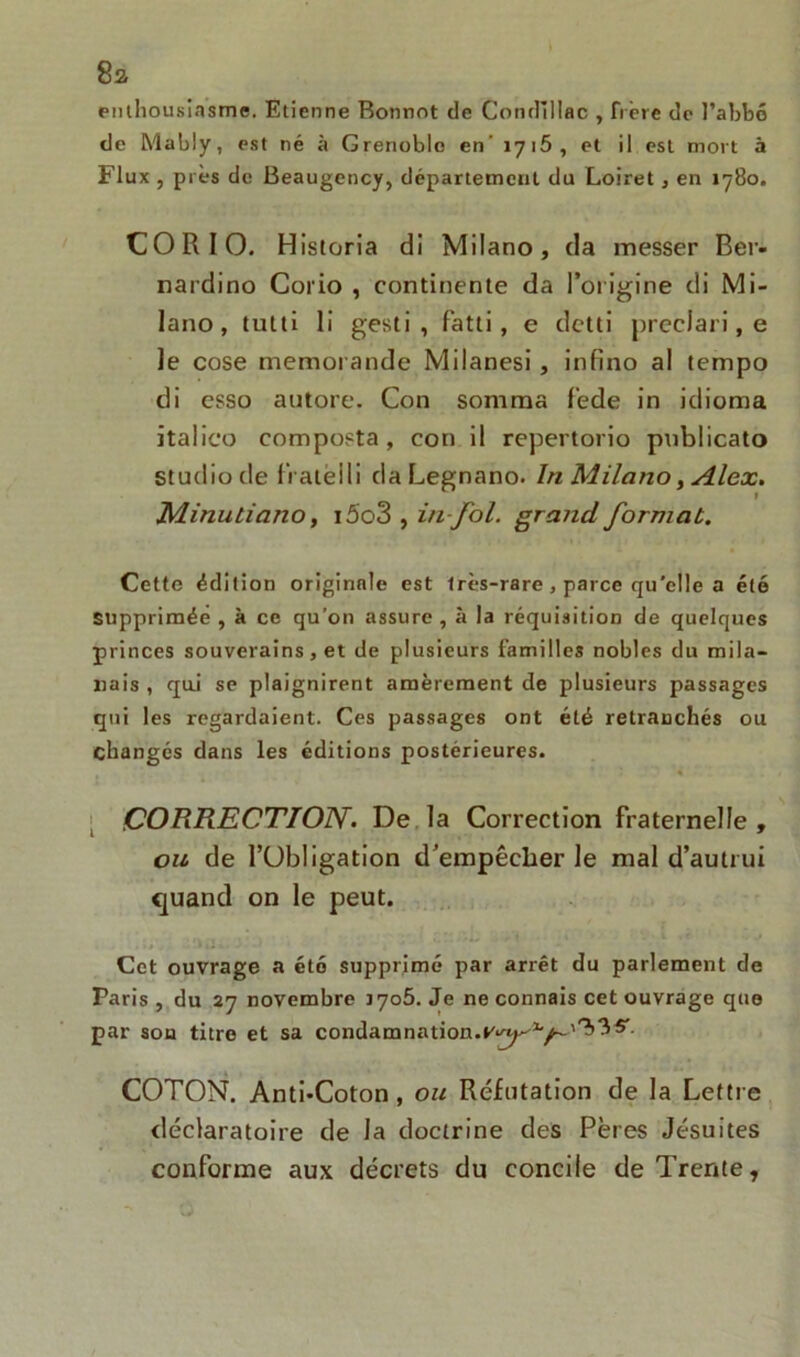 8a enthousiasme. Etienne Bonnot de Condillflc , frère de l’abbé de Mably, est né à Grenoble en' 1716, et il est mort à Flux , près de Beaugency, département du Loiret, en 1780. CO R10. Historia di Milano, da messer Ber- nardino Corio , continente da l'origine di Mi- lano, tutti li gesti , fatti, e detti preclari, e Je cose memorande Milanesi, infino al tempo di esso autore. Con somma fede in idioma italico composta, con il repertorio publicato studio de liateili daLegnano. In Milano, Alex. Minutiano, i5o3 , in fol. grand format. Cette édition originale est très-rare, parce qu'elle a été supprimée , à ce qu'on assure , à la réquisition de quelques princes souverains, et de plusieurs familles nobles du mila- nais , qu.i se plaignirent amèrement de plusieurs passages qui les regardaient. Ces passages ont été retranchés ou changés dans les éditions postérieures. CORRECTION. De la Correction fraternelle, on de l’Obligation d’empêcher le mal d’autrui quand on le peut. Cet ouvrage a cto supprimé par arrêt du parlement de Paris , du 27 novembre iyo5. Je ne connais cet ouvrage que par son titre et sa condamnation.v^-1'/-'^’^^ COTON. Anti-Coton , on Réfutation de la Lettre déclaratoire de la doctrine des Pères Jésuites conforme aux décrets du concile de Trente,