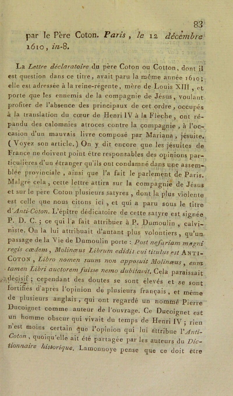 par le Père Coton. Taris , le 12 décembre 1610, in-8. La Lettre déclaratoire du père Coton ou Cotton, dont il est question dans ce titre, avait paru la même année i6io‘ elle est adressée h la reine-régente, mère de Louis XIII ? Pt porte que les ennemis de la compagnie de Jésus, voulant profiter de l’absence des principaux de cet ordre, occupés à la translation du cœur de Henri IV à la Flèche, ont ré- pandu des calomnies atroces contre la compagnie , à l’oc- casion d’un mauvais livre composé par Mariana , jésuite. ( Voyez son article.) On y dit encore que les jésuites de France ne doivent point être responsables des opinions par- ticulières d’un étranger qu’ils ont condamné dans une assem- blée provinciale , ainsi que l’a fait le parlement de Paris. Malgré cela, cette lettre attira sur la compagnie de Jésus et sur le père Coton plusieurs satyres , dont la plus violente est celle que nous citons ici , et qui a paru sous le titre d'Anti-Coton. L’épltre dédicatoire de cette satyre est signée P. D. C. ; ce qui 1 a fait attribuer à P. Dumoulin , calvi- niste. On la lui attribuait d’autant plus volontiers, qu’un passage de la Vie de Dumoulin porte : Post nefariam magni régis casdem, D/lolinœus Librum cdidit cui iitulus est Anti- Coton , Libro nomen suum non apposait Molinœus, euni ■ tarnen Libri auctorem fuisse nerno dubitacit. Cela paraissait .décisif; cependant des doutes se sont élevés et se sont fortifiés d après l'opinion de plusieurs français , et même de plusieurs anglais, qui ont regardé un nommé Pierre Ducoignet comme auteur de l'ouvrage. Ce Ducoignet est un homme obscur qui vivait du temps de Henri IV ; rien n est moins certain que l’opinion qui lui attribue l'Jnti- Coton , quoiqu’elle ait été partagée par les auteurs du Dic- tionnaire historique. Lamonnoye pense que ce doit être