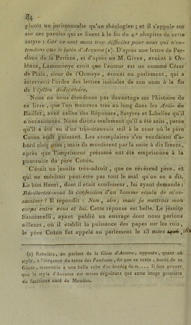 #4 - plutôt un jurisconsulte qu’un théologien ; et il s'appuie sut sur ces paroles qui se lisent à la fin du 4.^ chapitre de cette satyre : Car ce sont mois trop difficiles pour nous qui n en- tendons que le latin d’Accurse (1). D’après une lettre de Par- doux de la Perière , et d’après un M. Givez, avocat à Or- léans, Lamonnoye croit que l’auteur est un nommé César de Plais , sieur de l’Ormaye , avocat au parlement, qui a interverti l’ordre des lettres initiales de son nom à la fin de 1 ’dpîlre dédicalaire. Nous 11e nous étendrons pas davantage sur l’histoire de ce livre , que l’on trouvera très au long dans les Anti- de Baillèt , avec celles des Réponses, Satyres et Libelles qu’il a occasionnés. Nous dirons seulement qu’il a été saisi , parce qu’il a été vu d’un t rès*an au vais œil à la cour où le père Colon était puissant. Les exemplaires s’en vendaient d’a- bord cinq sô'us ; mais ils montèrent par la suite à dix francs , après que l’imprimeur présumé eut été emprisonné à la poursuite du père Colon. C’était un jésuite très-adroit , que ce révérend père, et qui ne méritait peut-être pas tout le mal qu’on en a dit. Ce bon Henri, dont il était confesseur , lui ayant demandé : Jiéi’éle riez-vous la confession fun homme résolu de m'as- sassiner ? 11 répondit : Non , sire ; mais je mettrais mon corps entre vous et lui. Cette réponse est belle. Le jésuite Sanctarelli , ayant publié un ouvrage dont nous parlons ailleurs, où il établit la puissance des papes sur les rois, le père Coton fut appelé au parlement le i3 mars (1) Rabelais, en parlant de la Glose d'Accurse, opposée, quant au jlylc , à l’élégance du texte des Pandectes , dit que ce texte , bordé de sa Glose , ressemble à une belle robe d’or bordép de m. ... Il faut avouer que le style d’Accurse est moins dégoûtant que cette image grossière du facétieux curé de Meudon.