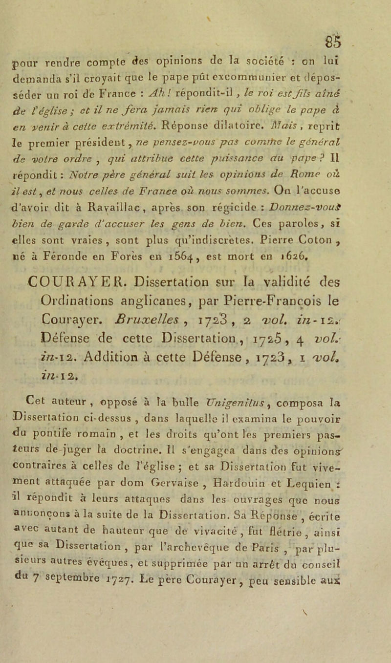 demanda s’il croyait que le pape pût excommunier et dépos- séder un roi de France : Ah! répondit-il , le roi estjils aîné de l'église ; et il ne fera jamais rien qui oblige le pape à en venir à celte e.rirérnilé. Réponse dilatoire. Mais, reprit le premier président, ne pensez-vous pas comrhe le général de votre ordre , qui attribue cette puissance au pape ? Il répondit : Noire père général suit les opinions de Rome où. il est, et nous celles de France où nous sommes. On l'accuse d’avoir dit à Ravaillac, après son régicide : Donnez-voui bien de garde d’accuser les gens de bien. Ces paroles, si elles sont vraies , sont plus qu’indiscrètes. Pierre Coton , né à Féronde en Forés en 1664, est mort en 1626. COURAYER. Dissertation sur la validité des Ordinations anglicanes, par Pierre-François le Cou rayer. Bruxelles , 1723, 2 vol. Défense de cette Dissertation, 1725, 4 vol.’ in-i2. Addition à cette Défense, 1723, 1 voL in-12. Cet auteur, opposé à la bulle JJnigenilus, composa la Dissertation ci-dessus , dans laquelle il examina le pouvoir du pontife romain , et les droits qu’ont les premiers pas- teurs de juger la doctrine. Il s'engagea dans des opinions' contraires à celles de l’église ; et sa Dissertation fut vive- ment attaquée par tlom Gervaise , Hardouin et Lequien : il répondit à leurs attaques dans les ouvrages que nous annonçons à la suite de la Dissertation. Sa Réponse , écrite avec autant de hauteur que de vivacité, fut flétrie, ainsi que sa Dissertation , par l’archevêque de Paris , par plu- sieurs autres évêques, et supprimée par un arrêt du conseil du 7 septembre 1727. Le père Courayer, peu sensible aux