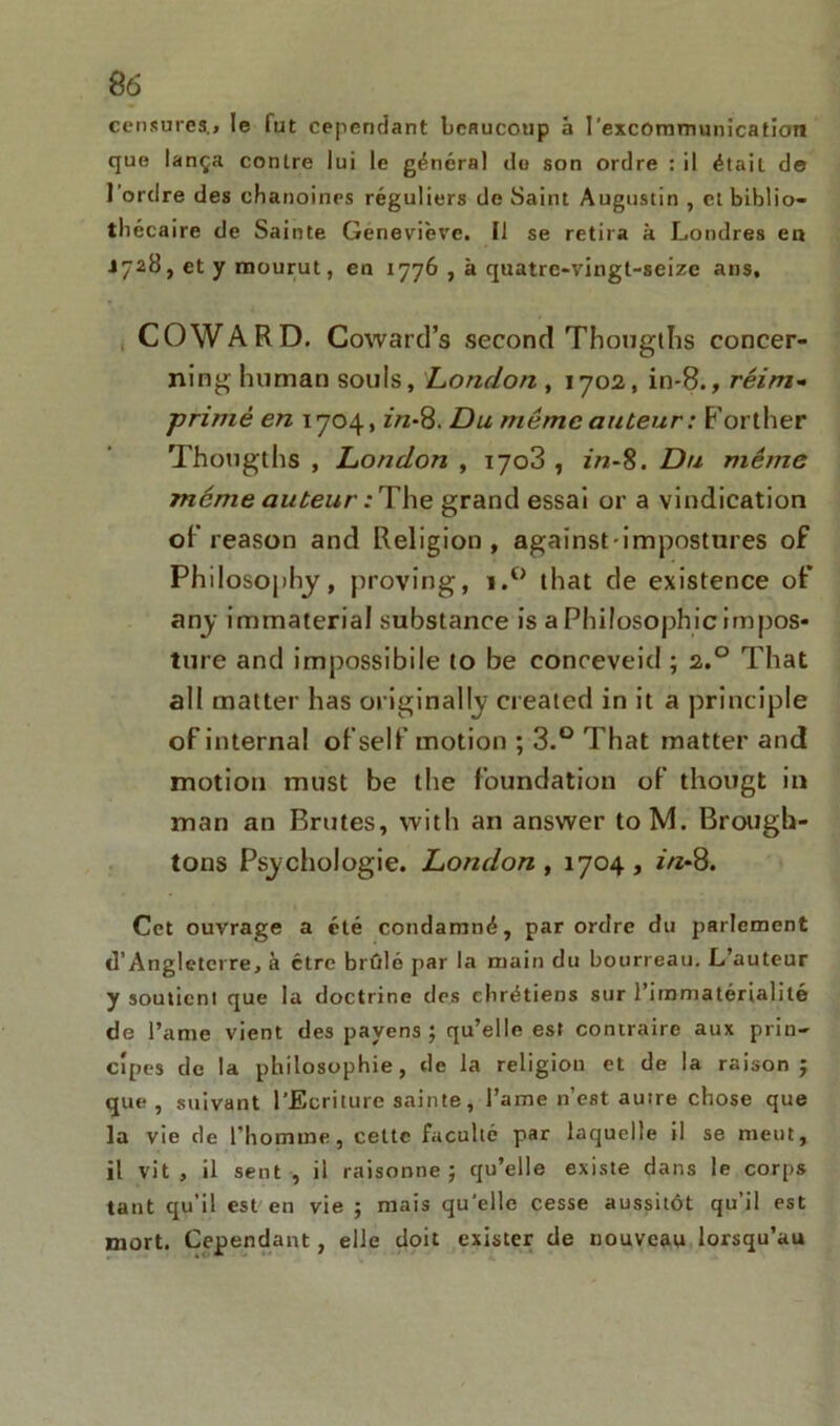 censures., le lut cependant beaucoup à l’excommunication que lança contre lui le général do son ordre : il était de l’ordre des chanoines réguliers de Saint Augustin , et biblio- thécaire de Sainte Geneviève. Il se retira à Londres en 1728, et y mourut, en 1776 , à quatre-vingt-seize ans, COWARD. Coward’s second Thougtlis concer- ninghuman soûls, London , 1702, in-8., réim- primé en 1704, z/z-8. Du même auteur: Forther Thougths , London , iyo3 , z/2-8. Du même même auteur :The grand essai or a vindication of reason and Religion, against-impostures of Philosophy, proving, i.° that de existence of any immaterial substance is a Philosophie impos- ture and impossibile to be conceveid ; 2.0 That ali matter lias originallv created in it a principle of interna! of self motion ; 3.° That matter and motion must be the foundation of thougt in man an Brutes, with an answer toM. Brough- tons Psychologie. London, 1704, z/z-8. Cet ouvrage a été condamné, par ordre du parlement d’Angleterre, à être brfdé par la main du bourreau. L’auteur y soutienl que la doctrine des chrétiens sur l’immatérialité de l’ame vient des payens ; qu’elle est contraire aux prin- cipes de la philosophie, de la religion et de la raison j que , suivant l’Ecriture sainte, l’ame n’est autre chose que la vie de l'homme, cette faculté par laquelle il se meut, il vit , il sent , il raisonne; qu’elle existe dans le corps tant qu’il est en vie ; mais qu’elle cesse aussitôt qu’il est mort. Cependant, elle doit exister de nouveau lorsqu’au