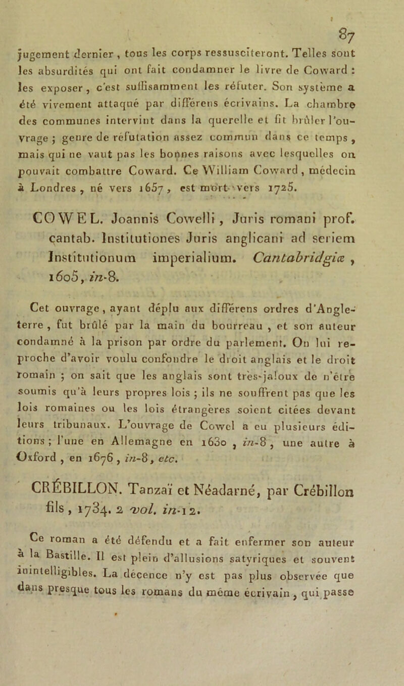 r 87 jugement dernier , tous les corps ressusciteront. Telles sont les absurdités qui ont fait condamner le livre de Goward : les exposer , c'est sullisamment les réfuter. Son système a été vivement attaqué par différons écrivains. La chambre des communes intervint dans la querelle et fit brûler l'ou- vrage j genre de réfutation assez commun dans ce temps, mais qui ne vaut pas les bonnes raisons avec lesquelles on pouvait combattre Coward. Ce William Coward , médecin à Londres, né vers i65y, est mort vers 1725. COWEL. Joannis Cowelli , Juris romani prof, cantab. lnstilutiones Juris anglicani ad sérient Jnstitutionum imperialium. Cantabrie/gicc , i6o5, z/2-8. Cet ouvrage , ayant déplu aux diflerens ordres d'Angle- terre , fut brûlé par la main du bourreau , et son auteur condamné à la prison par ordre du parlement. On lui re- proche d’avoir voulu confondre le droit anglais et le droit romain ; on sait que les anglais sont très-jaloux de n’élrè soumis qu'à leurs propres lois ; ils ne souffrent pas que les lois romaines ou les lois étrangères soient citées devant leurs tribunaux. L’ouvrage de Cowcl a eu plusieurs édi- tions ; l’une en Allemagne en i63o , z/z-8 , une autre à Oxford , en 1676 , in-8, etc. CRÉBILLON. Tanzaï et Néadarné, par Crébillon fils , 17^4* 2 'vol. 2/2-12. Ce roman a été défendu et a fait enfermer son auteur à la Bastille. Il est plein d’allusions satvriques et souvent inintelligibles. La décence n’y est pas plus observée que dans presque tous les romans du meme écrivain , qui passe