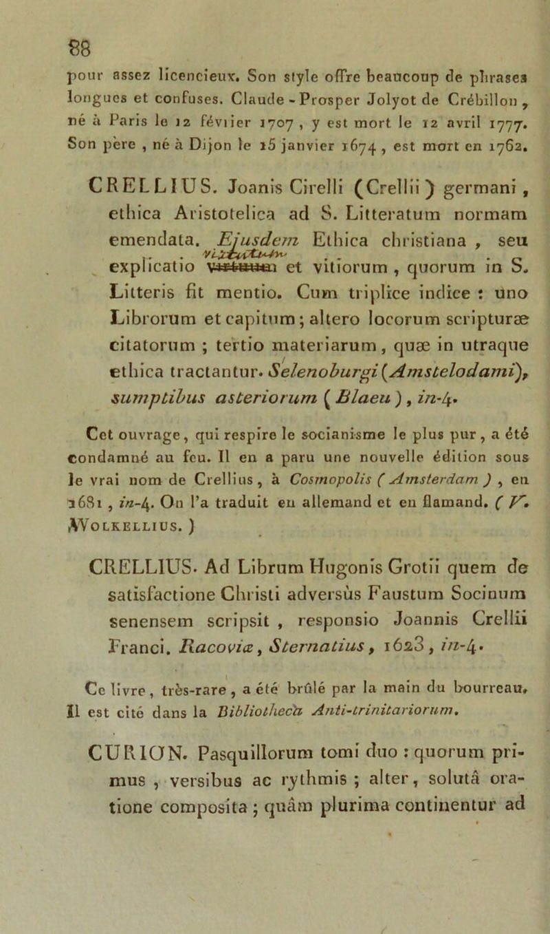 pour assez licencieux. Son style offre beaucoup de phrases longues et confuses. Claude - Prosper Jolyot de Crébillon , né a Paris le 12 féviier 1707 , y est mort le 12 avril 1777. Son père , né à Dijon le i5 janvier 1674 , est mort en 1762. CRELLIUS. Joanis Cirelli (Crellii ) germani , etliica Aristolelica ad S. Litteratum normam emendaia. Eiusdem Ethica christiana , seu VlïtvÇtjA-fïi- . . . „ et vitiorum , quorum m b. Litteris fit mentio. Cum triplice indice : uno Librorum et capitum ; altero Iocorum scripturæ citatorum ; tertio materiarum, cjuæ in utraque etliica tractantur. Selenobur'gi(Amst,elodami), sumplibus asteriorum ( Elaeu ) , in-Lj. Cet ouvrage, qui respire le socianisme le plus pur, a été Condamné au feu. Il en a paru une nouvelle édition sous Je vrai nom de Crellins, à Cosmopolis ( Amsterdam ) , en S 681 , iVz-4- On l’a traduit en allemand et en flamand. ( K. W O LK ELLIUS. ) CRELLIUS- Ad Librum Hugonis Grotii quem de satisfactione Christi adversùs Faustum Socinum senensem scripsit , responsio Joannis Crellii Franci. Racovicc, Sternatius, i6a3, m-4- Ce livre, très-rare, a été brûlé par la main du bourreau, Ï1 est cité dans la Bibliotheca Anti-trinitariorum. CURION. Pasquillorum tomi duo : quorum pri- mus , versibus ac rythmis ; aller, solutâ ora- tione composita ; quâm plurima continentur ad explicalio