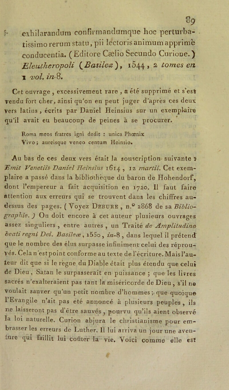 exhilarandura confirmandamque hoc perturba- tissimo rerum statu, pii îectorisanimumapprime conducentia. ( Editore Cæiio Secundo Curione. ) Eleutheropoli ( Basileœ ), iÔ44 , 2, tomes en I •vol. in- 8. Cet ouvrage , excessivement rare , a été supprimé et s’esfc vendu fort cher, ainsi qu’on en peut juger d’après ces deux vers latins , écrits par Daniel Heinsius sur un exemplaire qu’il avait eu beaucoup de peines à se procurer. Roma meos fratres igni dédit : unica Phoenix Vivo ; auceisque venea centum Heinsio. Au bas de ces deux vers était la souscription suivante ï jE'mit Venetiis Daniel Heinsius 1614 , 12 mardi. Cet exem- plaire a passé dans la bibliothèque du baron de Hohendorf, dont l’empereur a fait acquisition en 1720. 11 faut faire attention aux erreurs qui se trouvent dans les chiffres au- dessus des pages. ( Voyez Debube , n.° 2868 de sa Biblio- graphie. ) On doit encore à cet auteur plusieurs ouvrages assez singuliers , entre autres , un Traité de Amplitudine beati regni Dei. Basileœ , i55o, zra-8 , dans lequel il prétend que le nombre des élus surpasse infiniment celui des réprou- vés. Cela n’est point conforme au texte de l’écnture. Mais l’au- teur dit que si le règne du Diable était plus étendu que celui de Dieu, Satan le surpasserait en puissance ; que les litres sacrés n’exalteraient pas tant la miséricorde de Dieu , s’il ne voulait sauver qu’un petit nombre d’hommes; que quoique 1 Evangile n’ait pas etc annoncé à plusieurs peuples, ils 11e laisseront pas d’être sauvés, pourvu qu’ils aient observé la loi naturelle. Curion abjura le christianisme pour em- brasser les erreurs de Luther. Il lui arriva un jour une aven- -urc qui faillit lui coûter la vie. Voici comme elle est