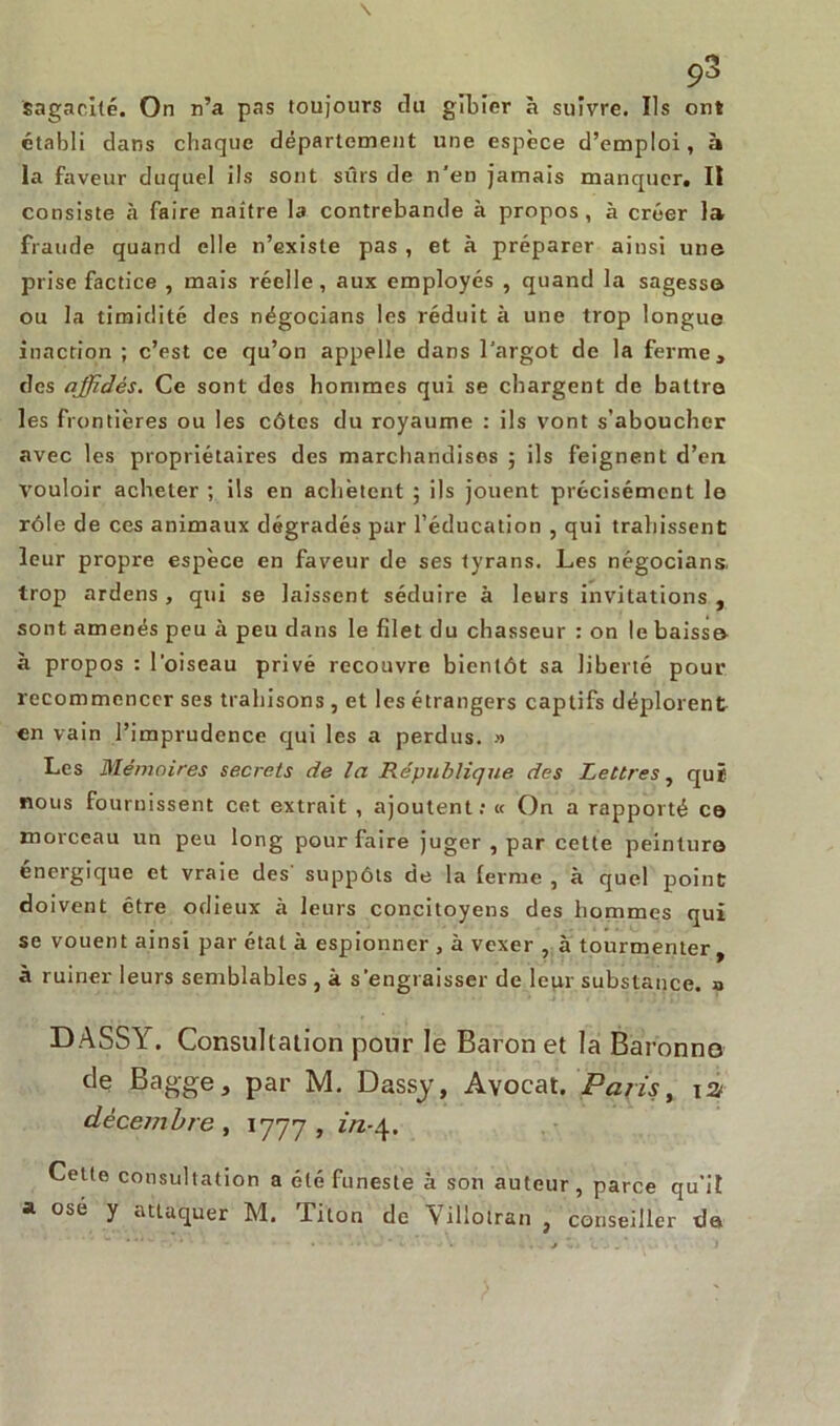 Sagacité. On n’a pas toujours du gibier à suivre. Ils ont établi dans chaque département une espèce d’emploi, à la faveur duquel ils sont sûrs de n'en jamais manquer, II consiste à faire naître la contrebande à propos, à créer la fraude quand elle n’existe pas , et à préparer ainsi une prise factice , mais réelle, aux employés , quand la sagesse ou la timidité des négocians les réduit à une trop longue inaction ; c’est ce qu’on appelle dans l’argot de la ferme, des affidés. Ce sont des hommes qui se chargent de battre les frontières ou les côtes du royaume : ils vont s’aboucher avec les propriétaires des marchandises ; ils feignent d’en vouloir acheter ; ils en achètent ; ils jouent précisément le rôle de ces animaux dégradés par l’éducation , qui trahissent leur propre espèce en faveur de ses tyrans. Les négocians. trop ardens , qui se laissent séduire à leurs invitations , sont amenés peu à peu dans le filet du chasseur : on le baissa à propos : l’oiseau privé recouvre bientôt sa liberté pour recommencer ses trahisons , et les étrangers captifs déplorent en vain l’imprudence qui les a perdus. » Les Mémoires secrets de la République des lettres, qui nous fournissent cet extrait , ajoutent: « On a rapporté co morceau un peu long pour faire juger , par celte peinture énergique et vraie des' suppôts de la ferme , à quel point doivent être odieux cà leurs concitoyens des hommes qui se vouent ainsi par état à espionner , à vexer , à tourmenter, à ruiner leurs semblables , à s’engraisser de leur substance, a DASSY. Consultation pour le Baron et la Baronne de Bagge, par M. Dassy, Avocat. Paris, ta décembre , 1777, in-\. Celte consultation a été funeste à son auteur, parce qu'il