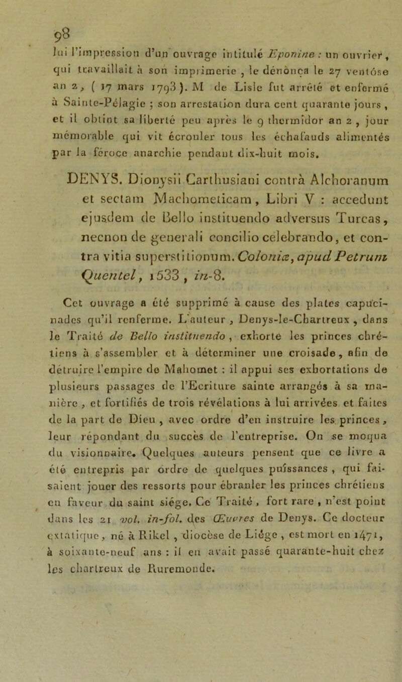 9S lui l’impression d’un ouvrage intitulé Eponine : un ouvrier, cjtii travaillait à son imprimerie , le dénonça le 27 ventôse an 2, ( 17 mars 179,3). JM de Lisle fut arrêté et enl’ormé à Sainte-Pélagie ; son arrestation dura cent quarante jours , et il obtint sa liberté peu après le 9 thermidor an 2 , jour mémorable qui vit écrouler tous les échafauds alimentés par Ja féroce anarchie pendant dix-huit mois, DENYS. Dionysii Carthusiani contra Alchoranum et sectam JVlachometicam , Libri V : accedunt ejustlem de Bello instituendo adversus Turcas, necnon de generali concilio celebrando, et con- tra vitia superstitionum. Coloriiez, apucl Petrum Queutel, x533 , z'/z-8. Cet ouvrage a été supprimé à cause des plates capu'ci- nades qu’il renferme. L'auteur , Denys-le-Cbartreux , dans le Traité de Eello instituendo , exhorte les princes chré- tiens à s’assembler et à déterminer une croisade, afin de détruire l’empire de Mahomet : il appui ses exhortations de plusieurs passages de l’Ecriture sainte arrangés à sa ma- nière , et fortifiés de trois révélations à lui arrivées et faites de la part de Dieu , avec ordre d’en instruire les princes, leur répondant du succès de l’entreprise. On se moqua du visionnaire. Quelques auteurs pensent que ce livre a été entrepris par ordre de quelques puissances , qui fai- saient jouer des ressorts pour ébranler les princes chrétiens eu faveur du saint siège. Ce Traité , fort rare , n'est point dans les 21 vol. in-fol. des Œuvres de Denys. Ce docteur extatique, rié à Rikel , diocèse de Liège , est mort en i47*> à soixante-neuf ans : il en avait passé quarante-huit chez les chartreux de Piuremonde.